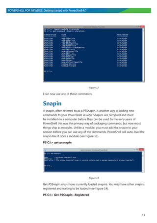 17
POWERSHELL FOR NEWBIES. Getting started with PowerShell 4.0
Figure 12
I can now use any of these commands.
Snapin
A snapin, often referred to as a PSSnapin, is another way of adding new
commands to your PowerShell session. Snapins are compiled and must
be installed on a computer before they can be used. In the early years of
PowerShell this was the primary way of packaging commands, but now most
things ship as modules. Unlike a module, you must add the snapin to your
session before you can use any of the commands. PowerShell will auto-load the
snapin like it does a module (see Figure 13).
PS C:> get-pssnapin
Figure 13
Get-PSSnapin only shows currently loaded snapins. You may have other snapins
registered and waiting to be loaded (see Figure 14).
PS C:> Get-PSSnapin –Registered
 