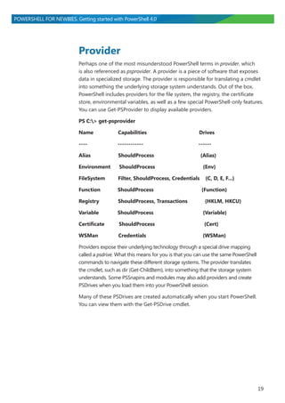 19
POWERSHELL FOR NEWBIES. Getting started with PowerShell 4.0
Provider
Perhaps one of the most misunderstood PowerShell terms in provider, which
is also referenced as psprovider. A provider is a piece of software that exposes
data in specialized storage. The provider is responsible for translating a cmdlet
into something the underlying storage system understands. Out of the box,
PowerShell includes providers for the file system, the registry, the certificate
store, environmental variables, as well as a few special PowerShell-only features.
You can use Get-PSProvider to display available providers.
PS C:> get-psprovider
Name Capabilities Drives
---- ------------ ------
Alias ShouldProcess {Alias}
Environment ShouldProcess {Env}
FileSystem Filter, ShouldProcess, Credentials {C, D, E, F...}
Function ShouldProcess {Function}
Registry ShouldProcess, Transactions {HKLM, HKCU}
Variable ShouldProcess {Variable}
Certificate ShouldProcess {Cert}
WSMan Credentials {WSMan}
Providers expose their underlying technology through a special drive mapping
called a psdrive. What this means for you is that you can use the same PowerShell
commands to navigate these different storage systems. The provider translates
the cmdlet, such as dir (Get-ChildItem), into something that the storage system
understands. Some PSSnapins and modules may also add providers and create
PSDrives when you load them into your PowerShell session.
Many of these PSDrives are created automatically when you start PowerShell.
You can view them with the Get-PSDrive cmdlet.
 
