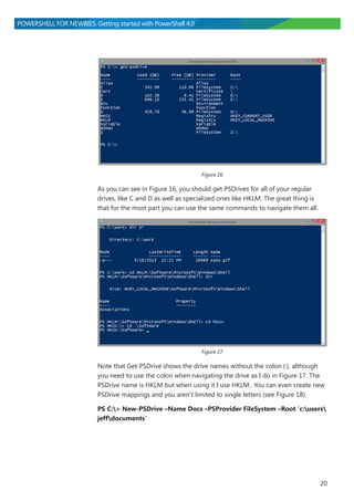 20
POWERSHELL FOR NEWBIES. Getting started with PowerShell 4.0
Figure 16
As you can see in Figure 16, you should get PSDrives for all of your regular
drives, like C and D as well as specialized ones like HKLM. The great thing is
that for the most part you can use the same commands to navigate them all.
Figure 17
Note that Get-PSDrive shows the drive names without the colon (:), although
you need to use the colon when navigating the drive as I do in Figure 17. The
PSDrive name is HKLM but when using it I use HKLM:. You can even create new
PSDrive mappings and you aren’t limited to single letters (see Figure 18).
PS C:> New-PSDrive –Name Docs –PSProvider FileSystem –Root 'c:users
jeffdocuments'
 