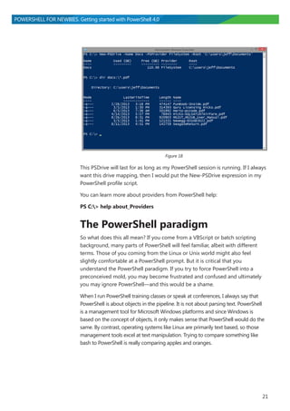 21
POWERSHELL FOR NEWBIES. Getting started with PowerShell 4.0
Figure 18
This PSDrive will last for as long as my PowerShell session is running. If I always
want this drive mapping, then I would put the New-PSDrive expression in my
PowerShell profile script.
You can learn more about providers from PowerShell help:
PS C:> help about_Providers
The PowerShell paradigm
So what does this all mean? If you come from a VBScript or batch scripting
background, many parts of PowerShell will feel familiar, albeit with different
terms. Those of you coming from the Linux or Unix world might also feel
slightly comfortable at a PowerShell prompt. But it is critical that you
understand the PowerShell paradigm. If you try to force PowerShell into a
preconceived mold, you may become frustrated and confused and ultimately
you may ignore PowerShell―and this would be a shame.
When I run PowerShell training classes or speak at conferences, I always say that
PowerShell is about objects in the pipeline. It is not about parsing text. PowerShell
is a management tool for Microsoft Windows platforms and since Windows is
based on the concept of objects, it only makes sense that PowerShell would do the
same. By contrast, operating systems like Linux are primarily text based, so those
management tools excel at text manipulation. Trying to compare something like
bash to PowerShell is really comparing apples and oranges.
 
