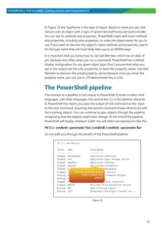 23
POWERSHELL FOR NEWBIES. Getting started with PowerShell 4.0
In Figure 19 the TypeName is the type of object. Based on what you see, Get-
Service uses an object with a type of System.ServiceProcess.ServiceController.
You can see its methods and properties. PowerShell might add more methods
and properties, including alias properties, to make the object easier for you to
use. If you want to discover the object’s native methods and properties, search
for the type name that will most likely take you to an MSDN page.
It is important that you know how to use Get-Member, which has an alias of
gm, because very often when you run a command, PowerShell has a default
display configuration for any given object type. Don’t assume that what you
see in the output are the only properties, or even the property names. Use Get-
Member to discover the actual property names because once you know the
property name, you can use it―I’ll demonstrate this in a bit.
The PowerShell pipeline
The concept of a pipeline is not unique to PowerShell. It exists in other shell
languages. Like other languages, the vertical bar ( | ) is the pipeline character.
In PowerShell this means you pass the output of one command as the input
to the next command, assuming the second command knows what to do with
the incoming objects. You can continue to pass objects through the pipeline,
recognizing that the objects might even change. At the end of the pipeline,
PowerShell will display whatever is left. You will often use expressions like this:
PS C:> cmdletA –parameter Foo | cmdletB | cmdletC –parameter Bar
Let me walk you through the benefit of the PowerShell pipeline.
Figure 20
 