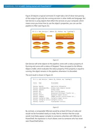 24
POWERSHELL FOR NEWBIES. Getting started with PowerShell 4.0
Figure 20 depicts a typical command. It might take a bit of clever text parsing
of the output to get only the running services in other shells and language. But
Get-Service is using objects that reflect the services on your computer, which
means once you know how to use the object’s properties, you can use the
pipeline to filter (see Figure 21).
Figure 21
Get-Service will write objects to the pipeline, some with a status property of
Running and some with a status of Stopped. These are piped to the Where-
Object cmdlet, which evaluates the status property. If the property is equal to
running, the object remains in the pipeline, otherwise it is discarded.
The end result is shown in Figure 22.
Figure 22
By contrast, a comparable VBScript would be at least 20 lines of code and
would not be formatted nearly as nicely. Not to mention that the script
would most likely appear complex to someone unfamiliar with VBScript. In
PowerShell, the expression is much clearer, even to someone who has never
seen PowerShell before.
 