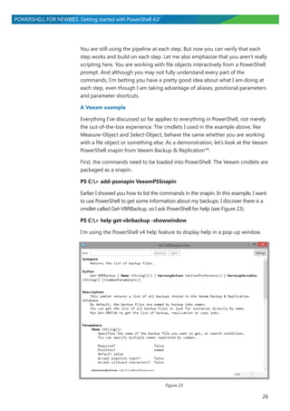 26
POWERSHELL FOR NEWBIES. Getting started with PowerShell 4.0
You are still using the pipeline at each step. But now you can verify that each
step works and build on each step. Let me also emphasize that you aren’t really
scripting here. You are working with file objects interactively from a PowerShell
prompt. And although you may not fully understand every part of the
commands, I’m betting you have a pretty good idea about what I am doing at
each step, even though I am taking advantage of aliases, positional parameters
and parameter shortcuts.
A Veeam example
Everything I’ve discussed so far applies to everything in PowerShell, not merely
the out-of-the-box experience. The cmdlets I used in the example above, like
Measure-Object and Select-Object, behave the same whether you are working
with a file object or something else. As a demonstration, let’s look at the Veeam
PowerShell snapin from Veeam Backup & Replication™.
First, the commands need to be loaded into PowerShell. The Veeam cmdlets are
packaged as a snapin.
PS C:> add-pssnapin VeeamPSSnapin
Earlier I showed you how to list the commands in the snapin. In this example, I want
to use PowerShell to get some information about my backups. I discover there is a
cmdlet called Get-VBRBackup, so I ask PowerShell for help (see Figure 23).
PS C:> help get-vbrbackup -showwindow
I’m using the PowerShell v4 help feature to display help in a pop-up window.
Figure 23
 