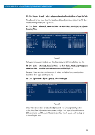 29
POWERSHELL FOR NEWBIES. Getting started with PowerShell 4.0
PS C:> $jobs = $vback | select Jobname,CreationTime,JobSourceType,DirPath
Now I want to fine tune this. Perhaps I want to only see jobs older than 90 days
in descending order (see Figure 27).
PS C:> $jobs | where {$_.CreationTime –le (Get-Date).AddDays(-90)} | sort
CreationTime
Figure 27
Perhaps my manager needs to see this. I can easily send the results to a text file.
PS C:> $jobs | where {$_.CreationTime –le (Get-Date).AddDays(-90)} | sort
CreationTime | out-file server01veeamoldbackups.txt
Because I have a mixed environment, it might be helpful to group the jobs
based on their type (see Figure 28).
PS C:> $grouped = $jobs | group JobSourceType
Figure 28
I now have a new type of object in $grouped. The Group property is the
collection of each job type. Because each object has a path, I could use the
DIR command and Measure-Object to see how much space each backup is
consuming on disk.
 