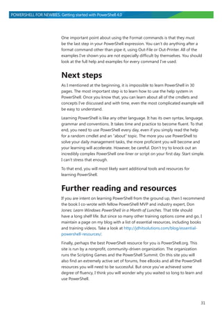 31
POWERSHELL FOR NEWBIES. Getting started with PowerShell 4.0
One important point about using the Format commands is that they must
be the last step in your PowerShell expression. You can’t do anything after a
format command other than pipe it, using Out-File or Out-Printer. All of the
examples I’ve shown you are not especially difficult by themselves. You should
look at the full help and examples for every command I’ve used.
Next steps
As I mentioned at the beginning, it is impossible to learn PowerShell in 30
pages. The most important step is to learn how to use the help system in
PowerShell. Once you know that, you can learn about all of the cmdlets and
concepts I’ve discussed and with time, even the most complicated example will
be easy to understand.
Learning PowerShell is like any other language. It has its own syntax, language,
grammar and conventions. It takes time and practice to become fluent. To that
end, you need to use PowerShell every day, even if you simply read the help
for a random cmdlet and an “about” topic. The more you use PowerShell to
solve your daily management tasks, the more proficient you will become and
your learning will accelerate. However, be careful. Don’t try to knock out an
incredibly complex PowerShell one-liner or script on your first day. Start simple.
I can’t stress that enough.
To that end, you will most likely want additional tools and resources for
learning PowerShell.
Further reading and resources
If you are intent on learning PowerShell from the ground up, then I recommend
the book I co-wrote with fellow PowerShell MVP and industry expert, Don
Jones: Learn Windows PowerShell in a Month of Lunches. That title should
have a long shelf life. But since so many other training options come and go, I
maintain a page on my blog with a list of essential resources, including books
and training videos. Take a look at http://jdhitsolutions.com/blog/essential-
powershell-resources/.
Finally, perhaps the best PowerShell resource for you is PowerShell.org. This
site is run by a nonprofit, community-driven organization. The organization
runs the Scripting Games and the PowerShell Summit. On this site you will
also find an extremely active set of forums, free eBooks and all the PowerShell
resources you will need to be successful. But once you’ve achieved some
degree of fluency, I think you will wonder why you waited so long to learn and
use PowerShell.
 