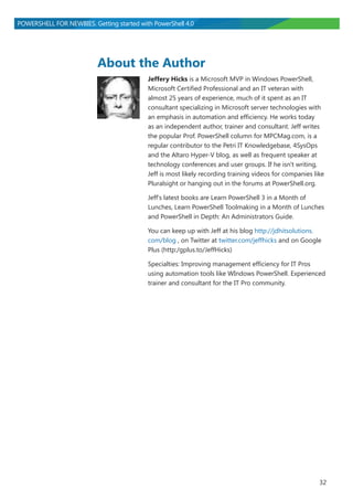 32
POWERSHELL FOR NEWBIES. Getting started with PowerShell 4.0
About the Author
Jeffery Hicks is a Microsoft MVP in Windows PowerShell,
Microsoft Certified Professional and an IT veteran with
almost 25 years of experience, much of it spent as an IT
consultant specializing in Microsoft server technologies with
an emphasis in automation and efficiency. He works today
as an independent author, trainer and consultant. Jeff writes
the popular Prof. PowerShell column for MPCMag.com, is a
regular contributor to the Petri IT Knowledgebase, 4SysOps
and the Altaro Hyper-V blog, as well as frequent speaker at
technology conferences and user groups. If he isn't writing,
Jeff is most likely recording training videos for companies like
Pluralsight or hanging out in the forums at PowerShell.org.
Jeff's latest books are Learn PowerShell 3 in a Month of
Lunches, Learn PowerShell Toolmaking in a Month of Lunches
and PowerShell in Depth: An Administrators Guide.
You can keep up with Jeff at his blog http://jdhitsolutions.
com/blog , on Twitter at twitter.com/jeffhicks and on Google
Plus (http:/gplus.to/JeffHicks)
Specialties: Improving management efficiency for IT Pros
using automation tools like WIndows PowerShell. Experienced
trainer and consultant for the IT Pro community.
 