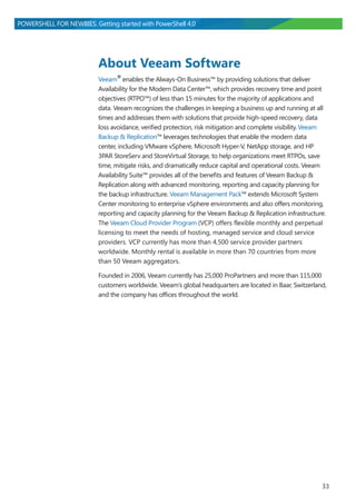 33
POWERSHELL FOR NEWBIES. Getting started with PowerShell 4.0
About Veeam Software
Veeam®enables the Always-On Business™ by providing solutions that deliver
Availability for the Modern Data Center™, which provides recovery time and point
objectives (RTPO™) of less than 15 minutes for the majority of applications and
data. Veeam recognizes the challenges in keeping a business up and running at all
times and addresses them with solutions that provide high-speed recovery, data
loss avoidance, verified protection, risk mitigation and complete visibility. Veeam
Backup & Replication™ leverages technologies that enable the modern data
center, including VMware vSphere, Microsoft Hyper-V, NetApp storage, and HP
3PAR StoreServ and StoreVirtual Storage, to help organizations meet RTPOs, save
time, mitigate risks, and dramatically reduce capital and operational costs. Veeam
Availability Suite™ provides all of the benefits and features of Veeam Backup &
Replication along with advanced monitoring, reporting and capacity planning for
the backup infrastructure. Veeam Management Pack™ extends Microsoft System
Center monitoring to enterprise vSphere environments and also offers monitoring,
reporting and capacity planning for the Veeam Backup & Replication infrastructure.
The Veeam Cloud Provider Program (VCP) offers flexible monthly and perpetual
licensing to meet the needs of hosting, managed service and cloud service
providers. VCP currently has more than 4,500 service provider partners
worldwide. Monthly rental is available in more than 70 countries from more
than 50 Veeam aggregators.
Founded in 2006, Veeam currently has 25,000 ProPartners and more than 115,000
customers worldwide. Veeam’s global headquarters are located in Baar, Switzerland,
and the company has offices throughout the world.
 