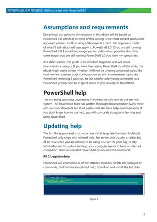 6
POWERSHELL FOR NEWBIES. Getting started with PowerShell 4.0
Assumptions and requirements
Everything I am going to demonstrate in this eBook will be based on
PowerShell 4.0, which at the time of this writing, is the most current production-
approved version. I will be using a Windows 8.1 client. For beginners, much
of what I’ll talk about will also apply to PowerShell 3.0. If you are still running
PowerShell 2.0, I would encourage you to update when possible. And if for
some reason you are still running PowerShell 1.0, you have my sympathies.
As I stated earlier, this guide is for absolute beginners and will cover
fundamental concepts. If you have been using PowerShell for a little while, this
eBook might make a nice refresher. I will not be covering advanced topics like
workflow and Desired State Configuration, or even intermediate topics like
PowerShell remoting. I want you to feel comfortable typing commands at a
PowerShell prompt and to let go of some of your anxiety or trepidation.
PowerShell help
The first thing you must understand in PowerShell is to how to use the help
system. The PowerShell team has written thorough documentation Many other
add-ins from Microsoft and third parties will also have help documentation. If
you don’t know how to use help, you will constantly struggle in learning and
using PowerShell.
Updating help
The first thing you need to do on a new install is update the help. By default
PowerShell only ships with minimal help. For servers this usually isn’t that big
of an issue since you are unlikely to be using a server for your day-to-day
administration. To update the help, your computer needs to have an Internet
connection. From an elevated PowerShell session run this command:
PS C:>update-help
PowerShell will enumerate all of the installed modules, which are packages of
commands, find the link to updated help, download and install the help files.
Figure 1
 