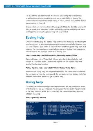 7
POWERSHELL FOR NEWBIES. Getting started with PowerShell 4.0
For out-of-the-box commands, this means your computer will connect
to a Microsoft website to get the most up-to-date help. By design the
command will only connect once every 24 hours, unless you use the –Force
parameter as in Figure 1.
Be aware that not every module will have updated help. So don’t be surprised if
you get some error messages. There’s nothing you can do except ignore them
and hope that eventually updated help will be provided.
Saving help
One downside to using the Update-Help command is that every desktop might
need to connect to Microsoft to download the most current help. However, you
can save help to a local folder or network share and then update help from that
location. The command works essentially the same as Update-Help except you
need to specify the location, which must already exist.
PS C:> Save-Help -DestinationPath file01helpv4help –force
If you will have a mix of PowerShell 3.0 and later clients, keep help for each
version in a separate folder. Once saved, anyone can run Update-Help and
specify the alternate location.
PS C:> Update-Help -SourcePath file01helpv4help –force
Be aware that saving help will only retrieve help for the commands installed on
the computer running the command. If the computer running Update-Help has
different commands, it may not get updated help.
Using help
Once help has been updated you can begin to use it. All you need to do is ask
for help and you can use wildcards. You can use either the Get-Help command
or the Help function, which works essentially the same as Get-Help with the
addition of paging.
PS C:> get-help *service
Figure 2
 