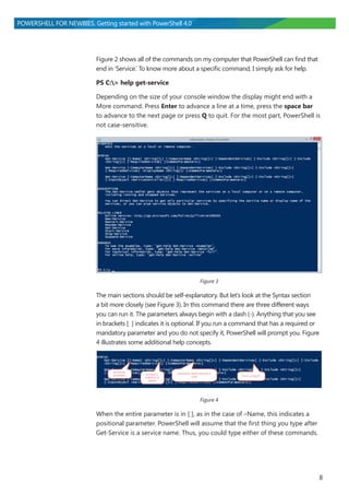 8
POWERSHELL FOR NEWBIES. Getting started with PowerShell 4.0
Figure 2 shows all of the commands on my computer that PowerShell can find that
end in ‘Service.’ To know more about a specific command, I simply ask for help.
PS C:> help get-service
Depending on the size of your console window the display might end with a
More command. Press Enter to advance a line at a time, press the space bar
to advance to the next page or press Q to quit. For the most part, PowerShell is
not case-sensitive.
Figure 3
The main sections should be self-explanatory. But let’s look at the Syntax section
a bit more closely (see Figure 3). In this command there are three different ways
you can run it. The parameters always begin with a dash (-). Anything that you see
in brackets [ ] indicates it is optional. If you run a command that has a required or
mandatory parameter and you do not specify it, PowerShell will prompt you. Figure
4 illustrates some additional help concepts.
Figure 4
When the entire parameter is in [ ], as in the case of –Name, this indicates a
positional parameter. PowerShell will assume that the first thing you type after
Get-Service is a service name. Thus, you could type either of these commands.
 