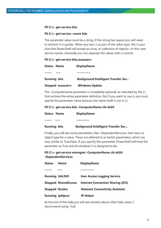 9
POWERSHELL FOR NEWBIES. Getting started with PowerShell 4.0
PS C:> get-service bits
PS C:> get-service –name bits
The parameter value must be a string. If the string has spaces you will need
to enclose it in quotes. When you see [ ] as part of the value type, this is your
clue that PowerShell will accept an array, or collection of objects―in this case,
service names. Generally you can separate the values with a comma.
PS C:> get-service bits,wuauserv
Status Name DisplayName
------ ---- -----------
Running bits Background Intelligent Transfer Ser...
Stopped wuauserv Windows Update
The –Computername parameter is completely optional, as indicated by the [ ]
that enclose the entire parameter definition. But if you want to use it, you must
specify the parameter name because the name itself is not in [ ].
PS C:> get-service bits -ComputerName chi-dc04
Status Name DisplayName
------ ---- -----------
Running bits Background Intelligent Transfer Ser...
Finally, you will see some parameters, like –DependentServices, that have no
object type for a value. These are referred to as Switch parameters, which are
very similar to True/False. If you specify the parameter, PowerShell will treat the
parameter as True and do whatever it is designed to do.
PS C:> get-service winmgmt -ComputerName chi-dc04
-DependentServices
Status Name DisplayName
------ ---- -----------
Running UALSVC User Access Logging Service
Stopped SharedAccess Internet Connection Sharing (ICS)
Stopped NcaSvc Network Connectivity Assistant
Running iphlpsvc IP Helper
At the end of the help you will see remarks about other help views. I
recommend using –Full.
 