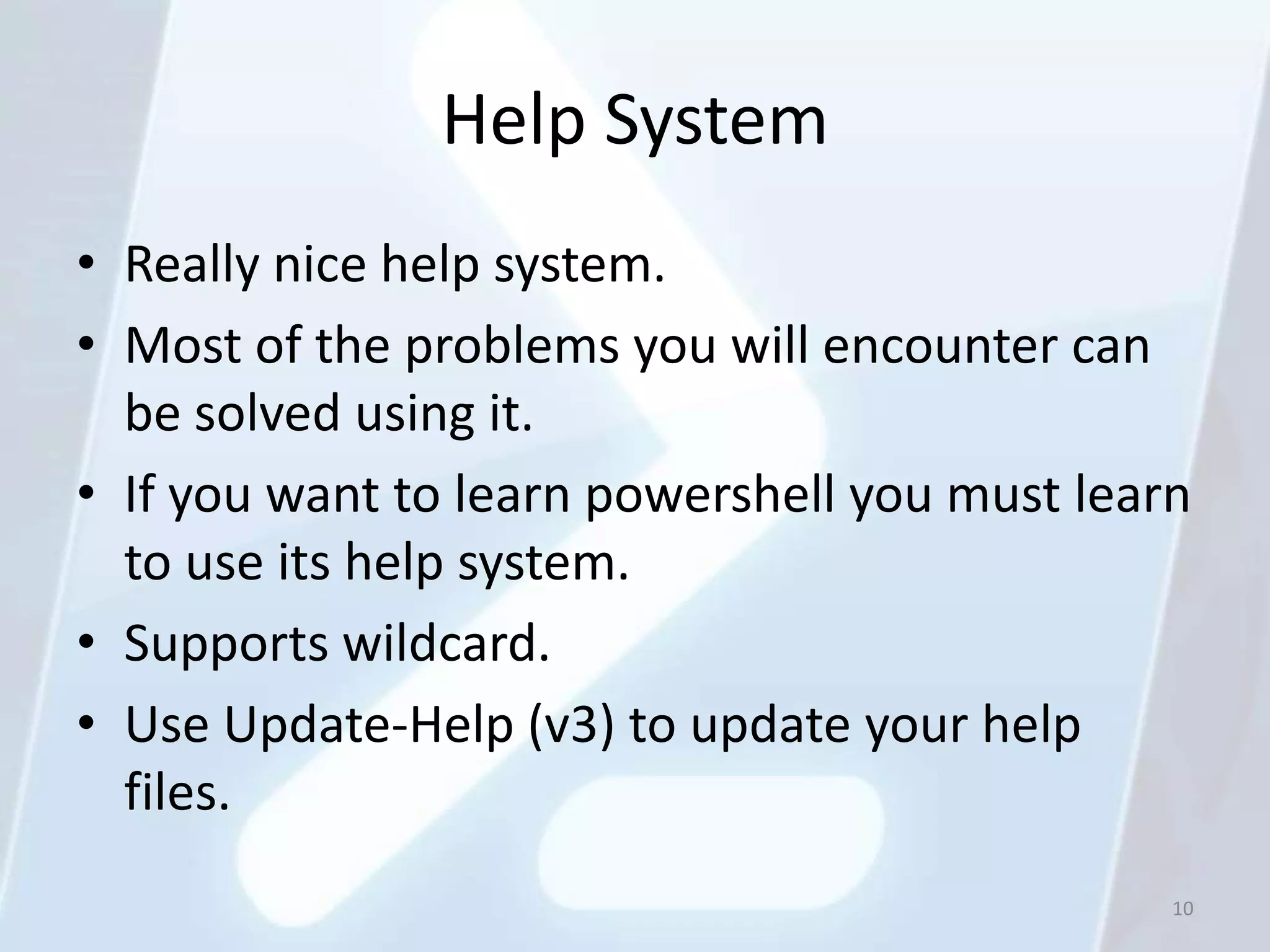 Help System
• Really nice help system.
• Most of the problems you will encounter can
  be solved using it.
• If you want to learn powershell you must learn
  to use its help system.
• Supports wildcard.
• Use Update-Help (v3) to update your help
  files.
                                               10
 