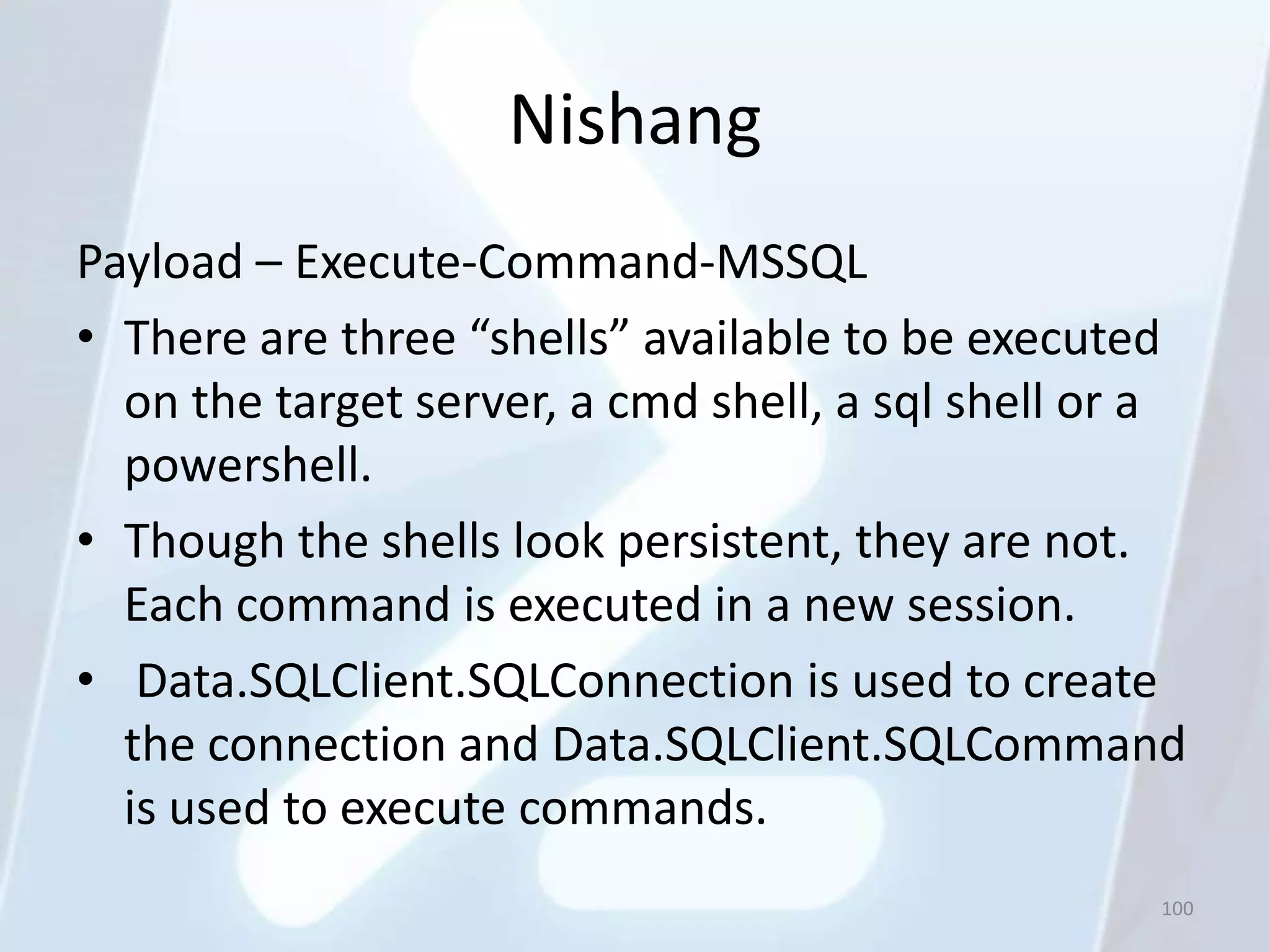 Nishang
Payload – Execute-Command-MSSQL
• There are three “shells” available to be executed
  on the target server, a cmd shell, a sql shell or a
  powershell.
• Though the shells look persistent, they are not.
  Each command is executed in a new session.
• Data.SQLClient.SQLConnection is used to create
  the connection and Data.SQLClient.SQLCommand
  is used to execute commands.
                                                   100
 