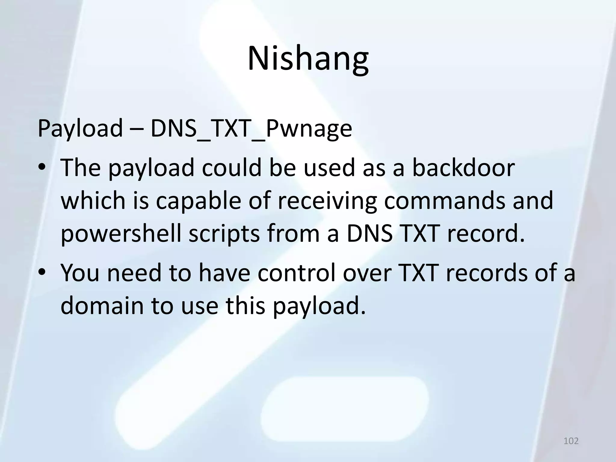 Nishang
Payload – DNS_TXT_Pwnage
• The payload could be used as a backdoor
  which is capable of receiving commands and
  powershell scripts from a DNS TXT record.
• You need to have control over TXT records of a
  domain to use this payload.



                                              102
 