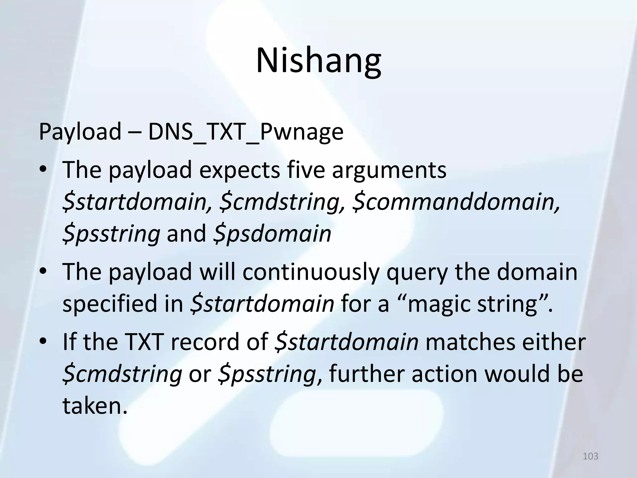 Nishang
Payload – DNS_TXT_Pwnage
• The payload expects five arguments
  $startdomain, $cmdstring, $commanddomain,
  $psstring and $psdomain
• The payload will continuously query the domain
  specified in $startdomain for a “magic string”.
• If the TXT record of $startdomain matches either
  $cmdstring or $psstring, further action would be
  taken.
                                                 103
 