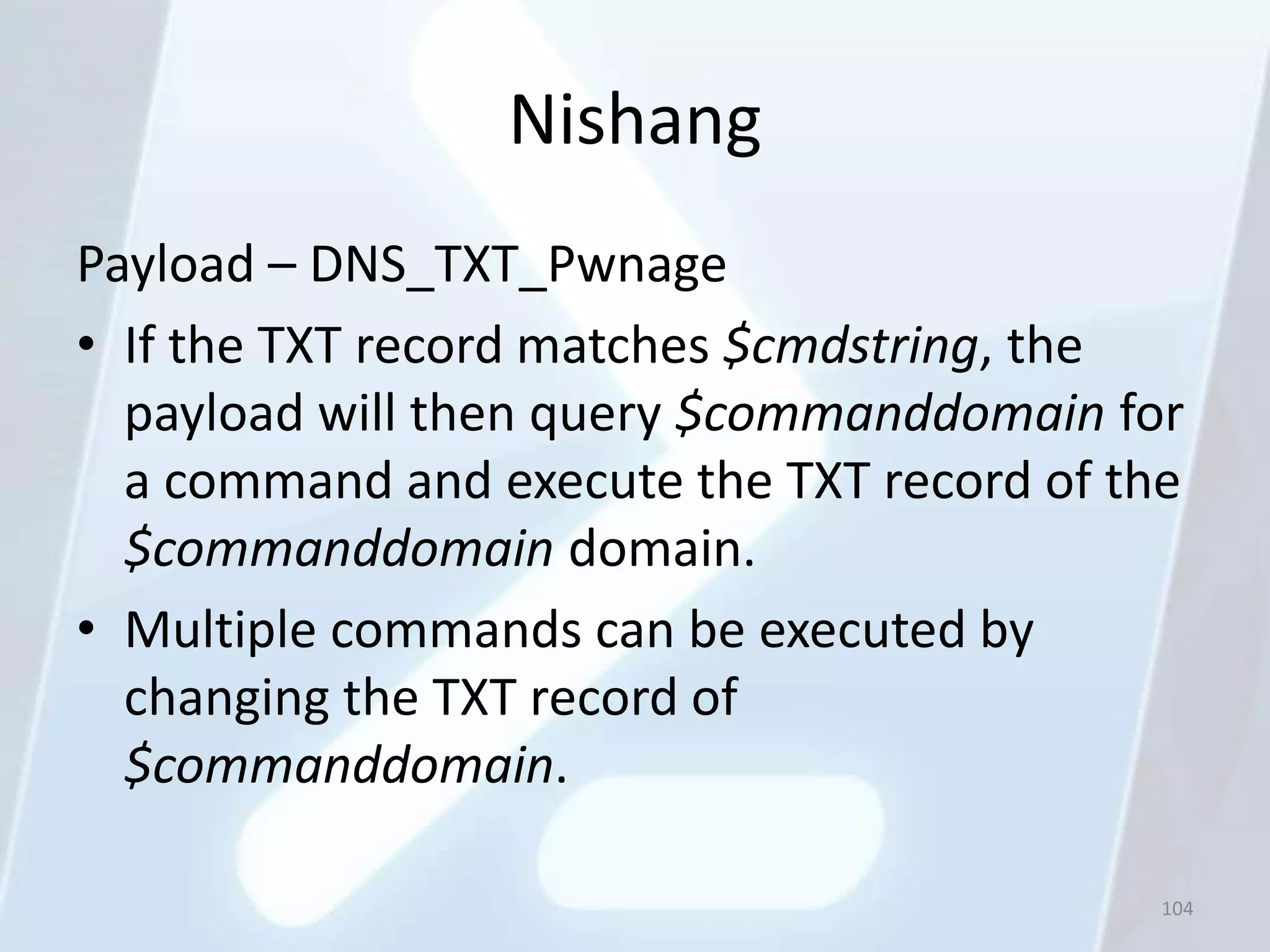 Nishang
Payload – DNS_TXT_Pwnage
• If the TXT record matches $cmdstring, the
  payload will then query $commanddomain for
  a command and execute the TXT record of the
  $commanddomain domain.
• Multiple commands can be executed by
  changing the TXT record of
  $commanddomain.

                                            104
 