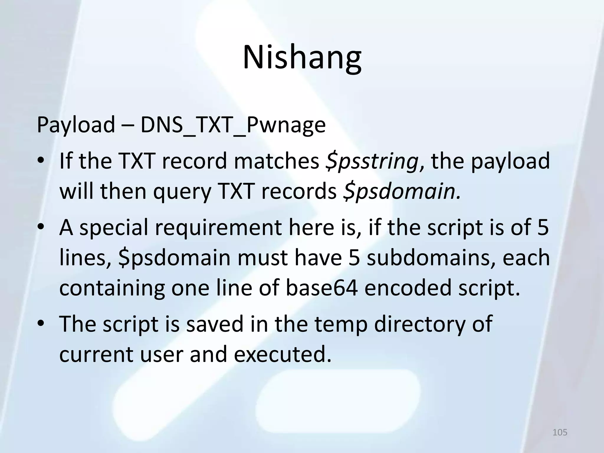 Nishang
Payload – DNS_TXT_Pwnage
• If the TXT record matches $psstring, the payload
  will then query TXT records $psdomain.
• A special requirement here is, if the script is of 5
  lines, $psdomain must have 5 subdomains, each
  containing one line of base64 encoded script.
• The script is saved in the temp directory of
  current user and executed.

                                                         105
 