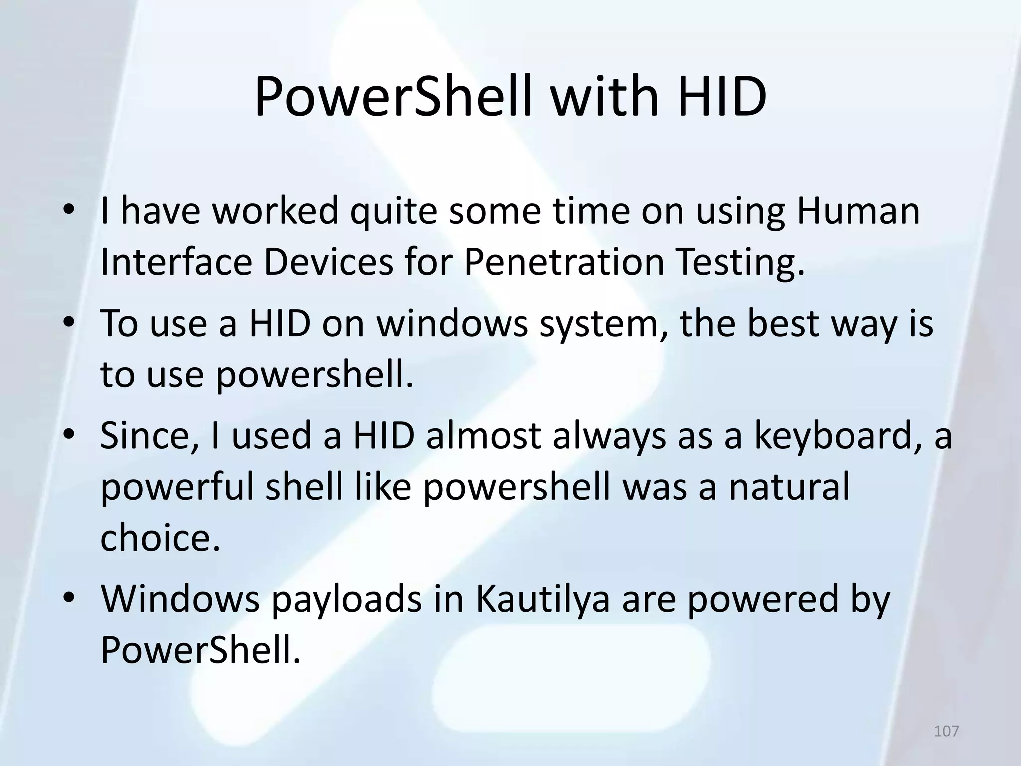 PowerShell with HID
• I have worked quite some time on using Human
  Interface Devices for Penetration Testing.
• To use a HID on windows system, the best way is
  to use powershell.
• Since, I used a HID almost always as a keyboard, a
  powerful shell like powershell was a natural
  choice.
• Windows payloads in Kautilya are powered by
  PowerShell.
                                                  107
 