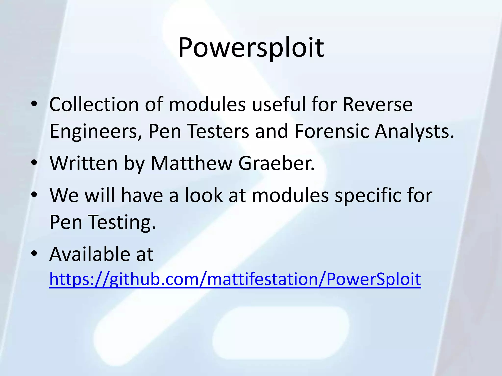 Powersploit
• Collection of modules useful for Reverse
  Engineers, Pen Testers and Forensic Analysts.
• Written by Matthew Graeber.
• We will have a look at modules specific for
  Pen Testing.
• Available at
  https://github.com/mattifestation/PowerSploit
 
