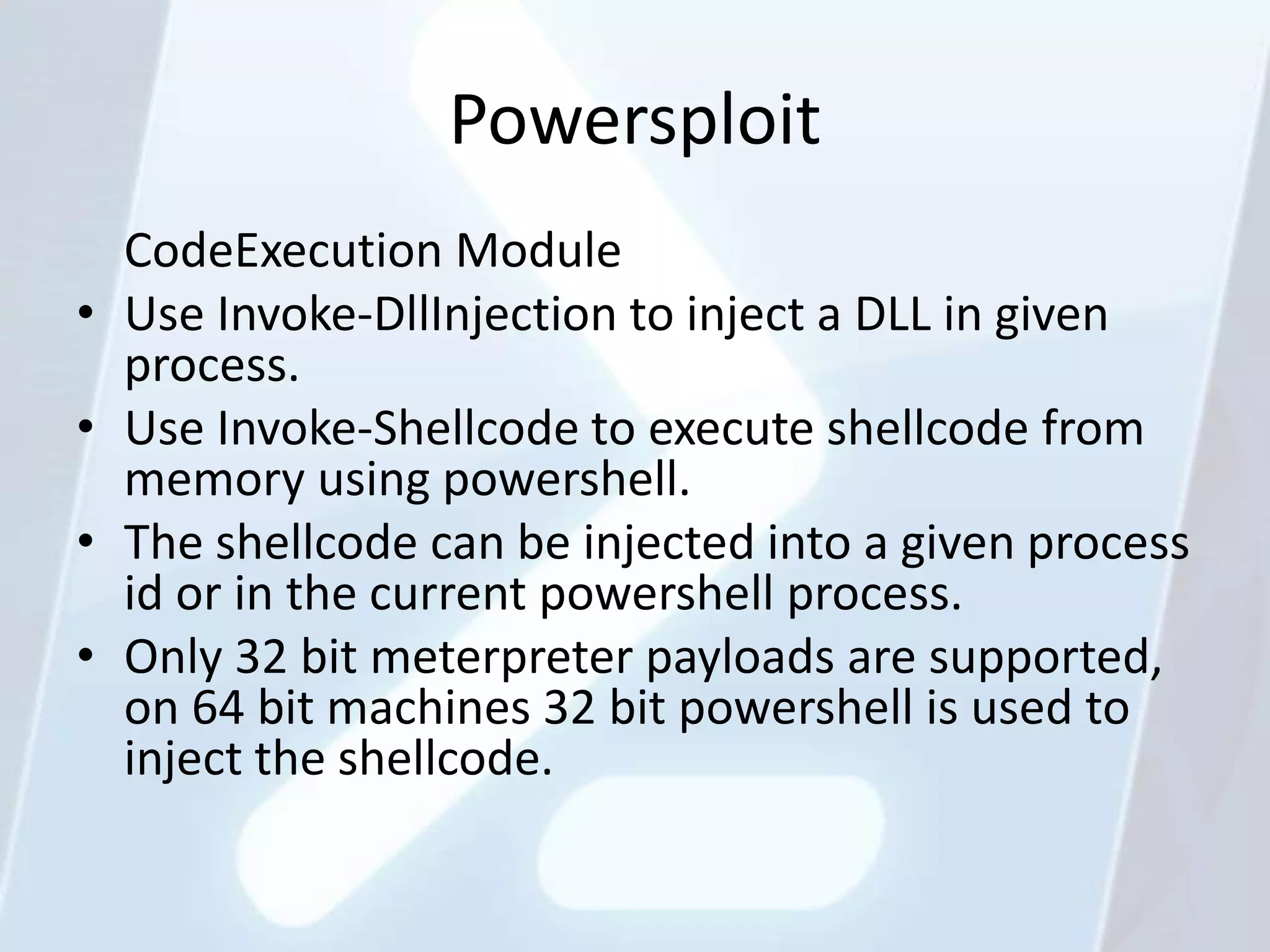 Powersploit
    CodeExecution Module
•   Use Invoke-DllInjection to inject a DLL in given
    process.
•   Use Invoke-Shellcode to execute shellcode from
    memory using powershell.
•   The shellcode can be injected into a given process
    id or in the current powershell process.
•   Only 32 bit meterpreter payloads are supported,
    on 64 bit machines 32 bit powershell is used to
    inject the shellcode.
 