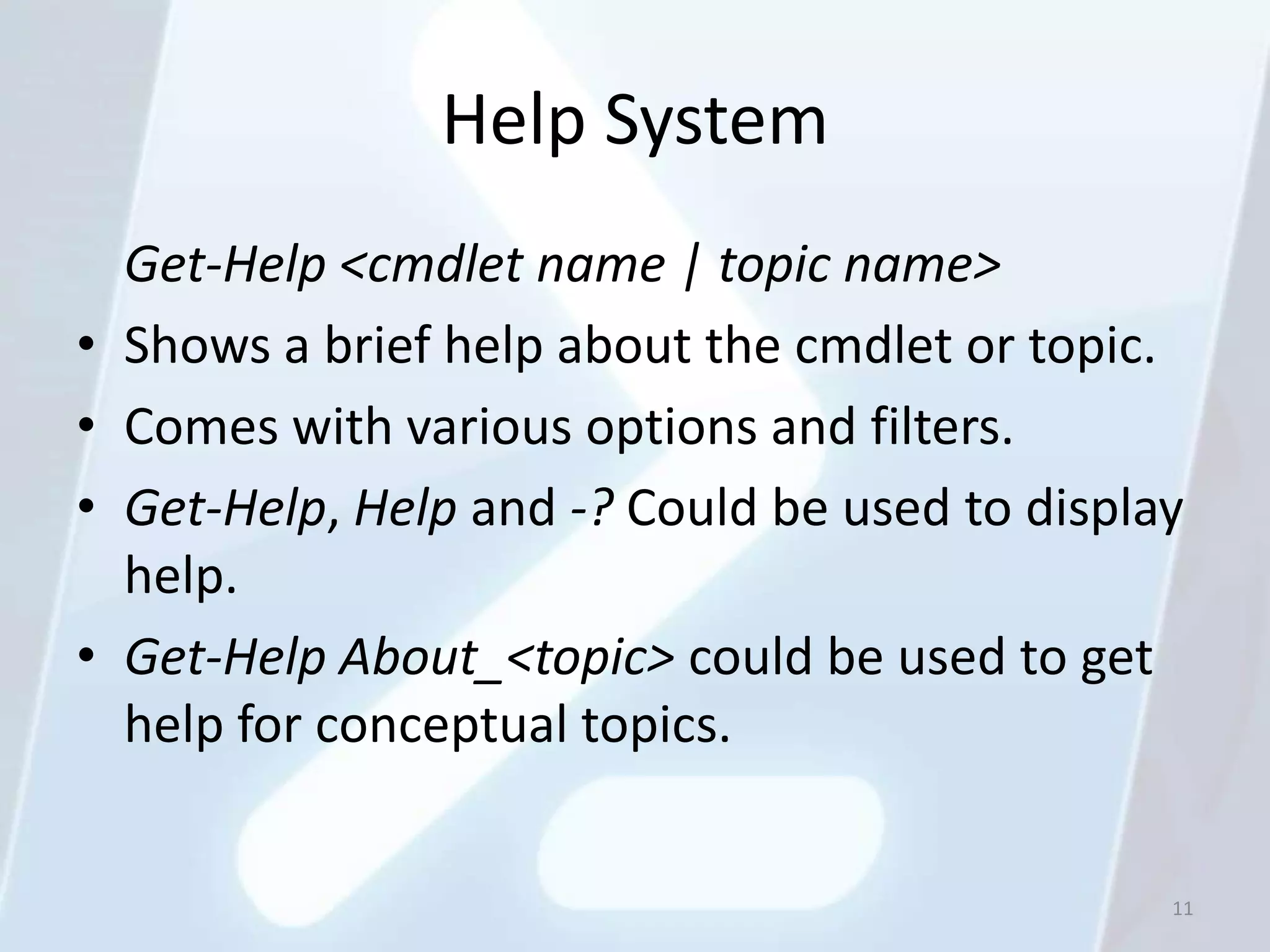 Help System
    Get-Help <cmdlet name | topic name>
•   Shows a brief help about the cmdlet or topic.
•   Comes with various options and filters.
•   Get-Help, Help and -? Could be used to display
    help.
•   Get-Help About_<topic> could be used to get
    help for conceptual topics.


                                                 11
 