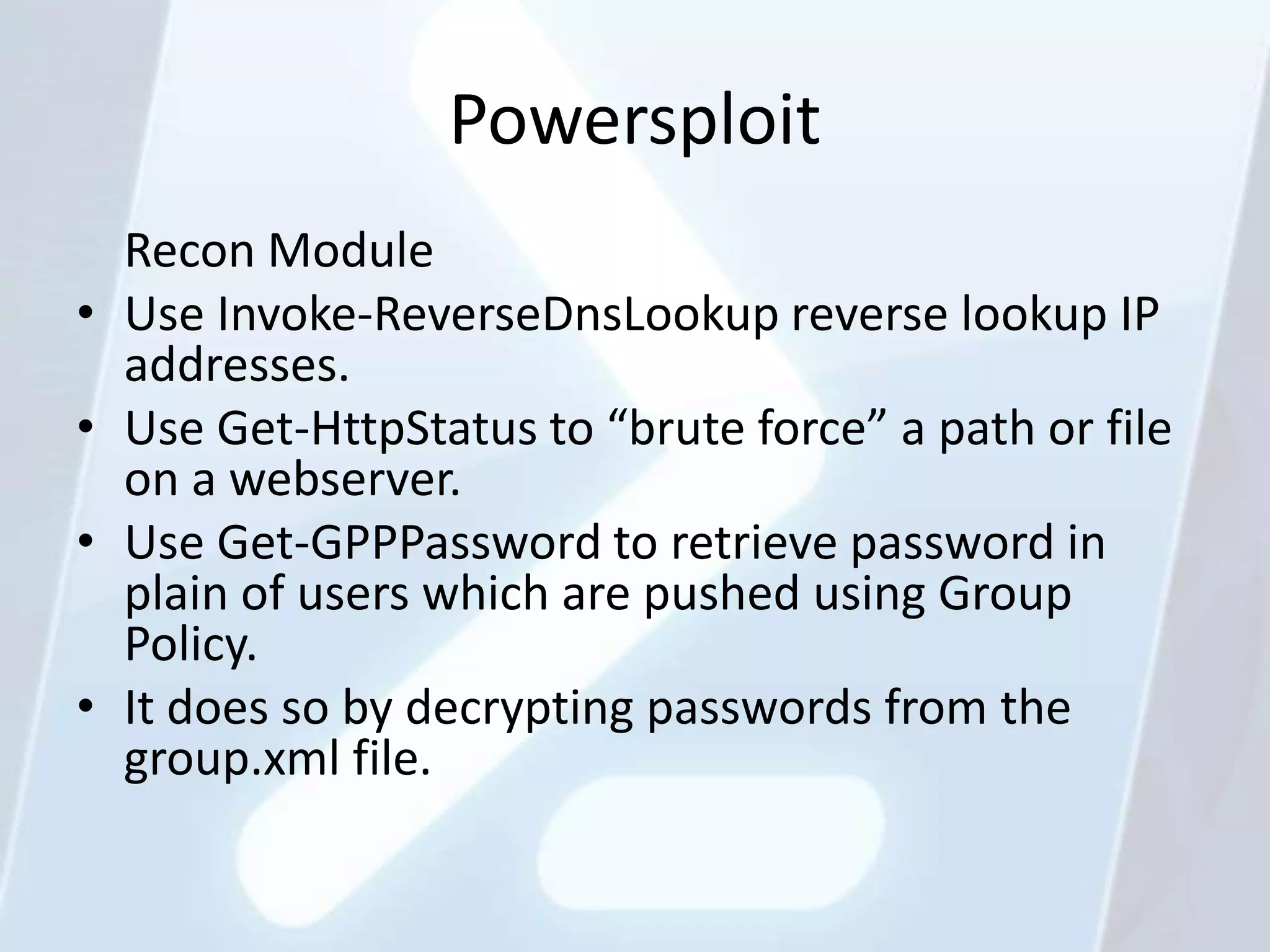 Powersploit
    Recon Module
•   Use Invoke-ReverseDnsLookup reverse lookup IP
    addresses.
•   Use Get-HttpStatus to “brute force” a path or file
    on a webserver.
•   Use Get-GPPPassword to retrieve password in
    plain of users which are pushed using Group
    Policy.
•   It does so by decrypting passwords from the
    group.xml file.
 