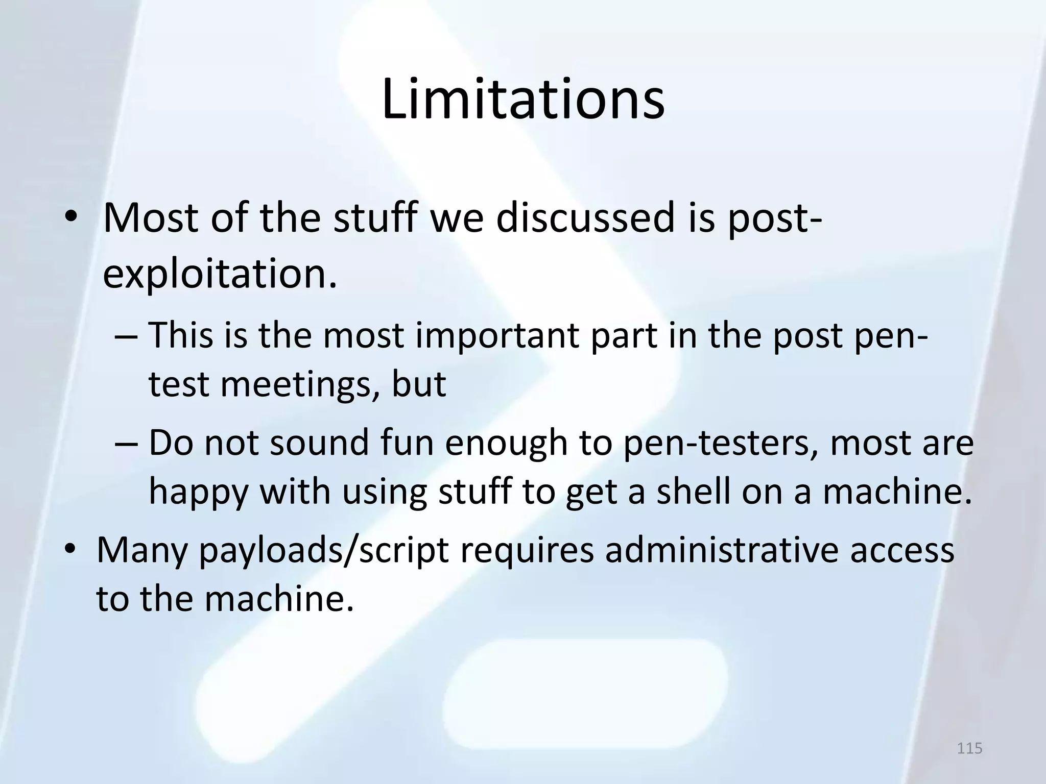 Limitations
• Most of the stuff we discussed is post-
  exploitation.
   – This is the most important part in the post pen-
      test meetings, but
   – Do not sound fun enough to pen-testers, most are
      happy with using stuff to get a shell on a machine.
• Many payloads/script requires administrative access
  to the machine.


                                                       115
 