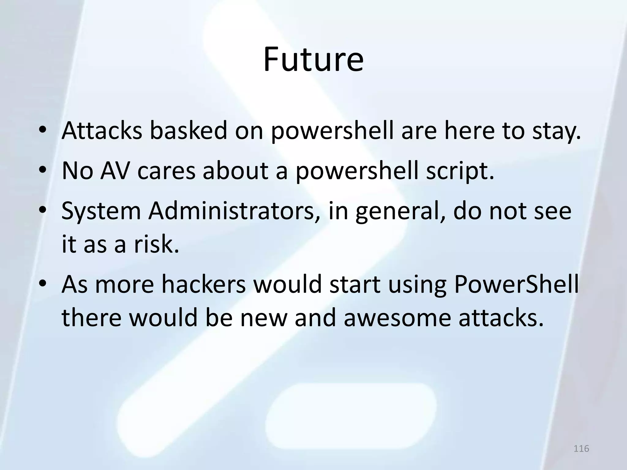 Future
• Attacks basked on powershell are here to stay.
• No AV cares about a powershell script.
• System Administrators, in general, do not see
  it as a risk.
• As more hackers would start using PowerShell
  there would be new and awesome attacks.



                                               116
 