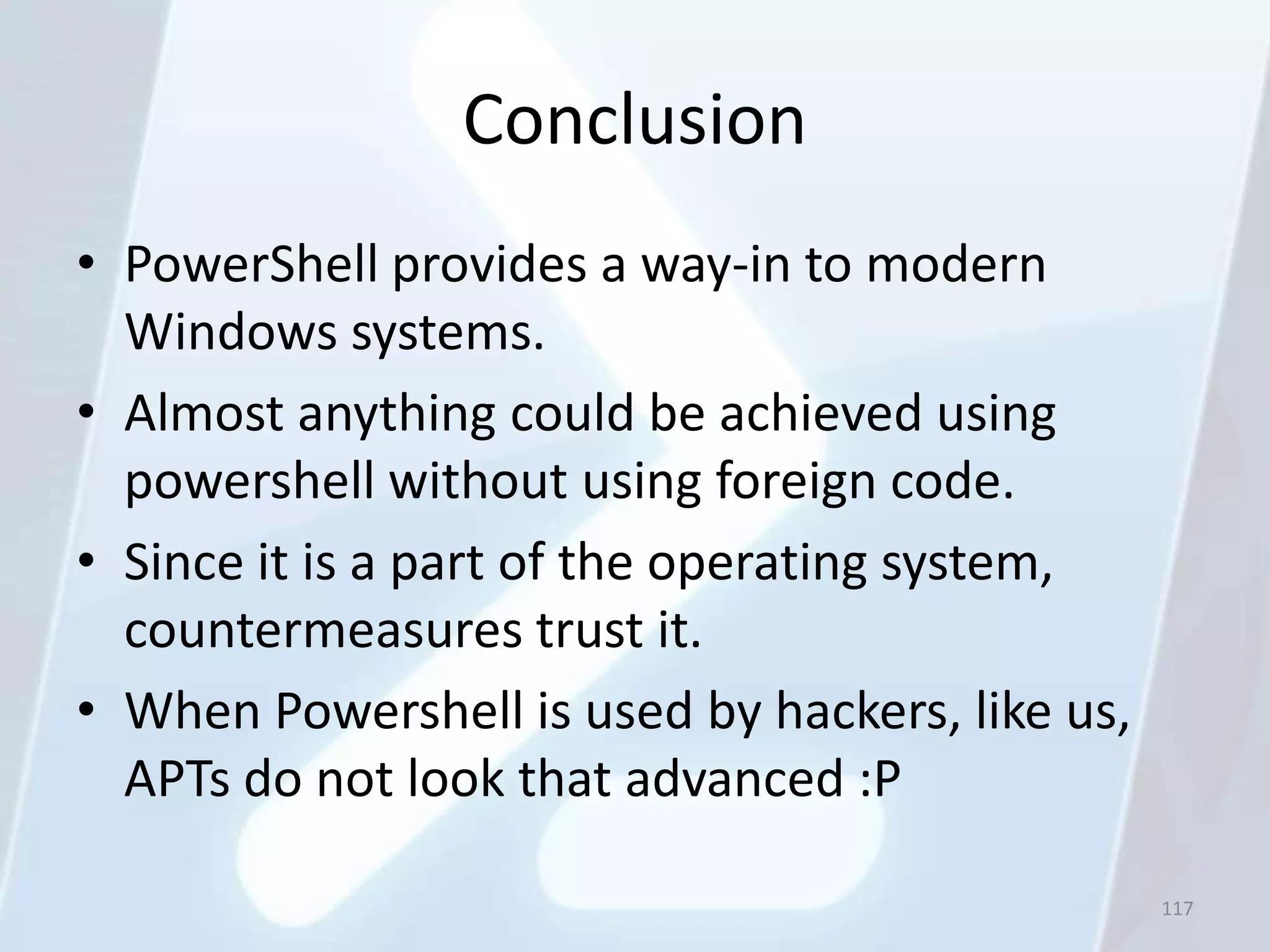 Conclusion
• PowerShell provides a way-in to modern
  Windows systems.
• Almost anything could be achieved using
  powershell without using foreign code.
• Since it is a part of the operating system,
  countermeasures trust it.
• When Powershell is used by hackers, like us,
  APTs do not look that advanced :P

                                                 117
 