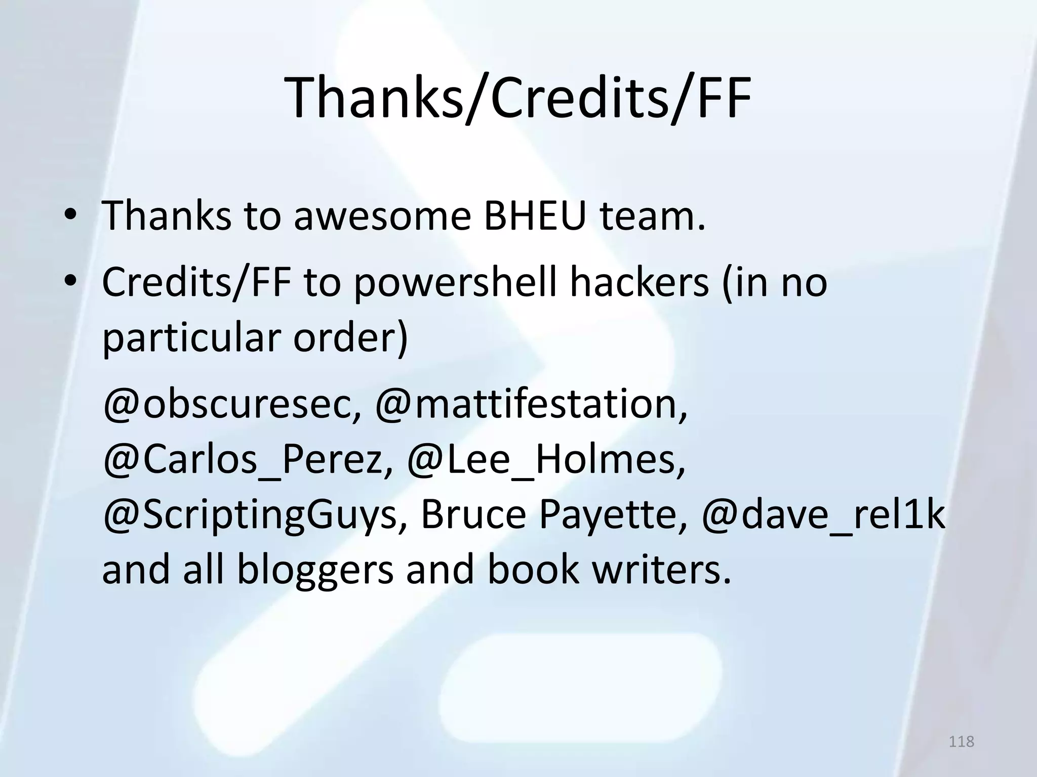 Thanks/Credits/FF
• Thanks to awesome BHEU team.
• Credits/FF to powershell hackers (in no
  particular order)
  @obscuresec, @mattifestation,
  @Carlos_Perez, @Lee_Holmes,
  @ScriptingGuys, Bruce Payette, @dave_rel1k
  and all bloggers and book writers.


                                               118
 