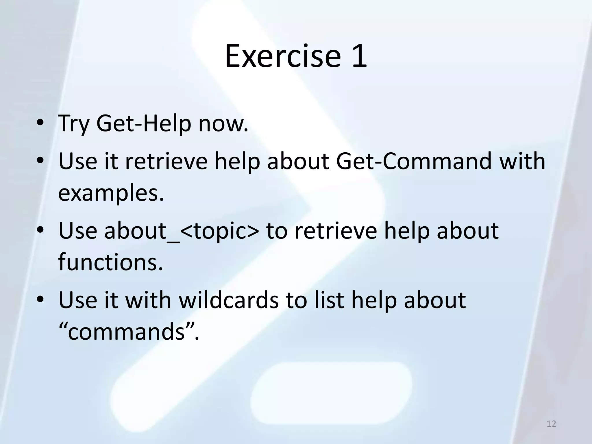 Exercise 1
• Try Get-Help now.
• Use it retrieve help about Get-Command with
  examples.
• Use about_<topic> to retrieve help about
  functions.
• Use it with wildcards to list help about
  “commands”.


                                                12
 