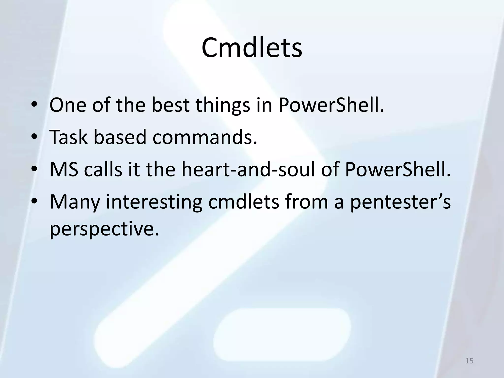 Cmdlets
•   One of the best things in PowerShell.
•   Task based commands.
•   MS calls it the heart-and-soul of PowerShell.
•   Many interesting cmdlets from a pentester’s
    perspective.




                                                    15
 