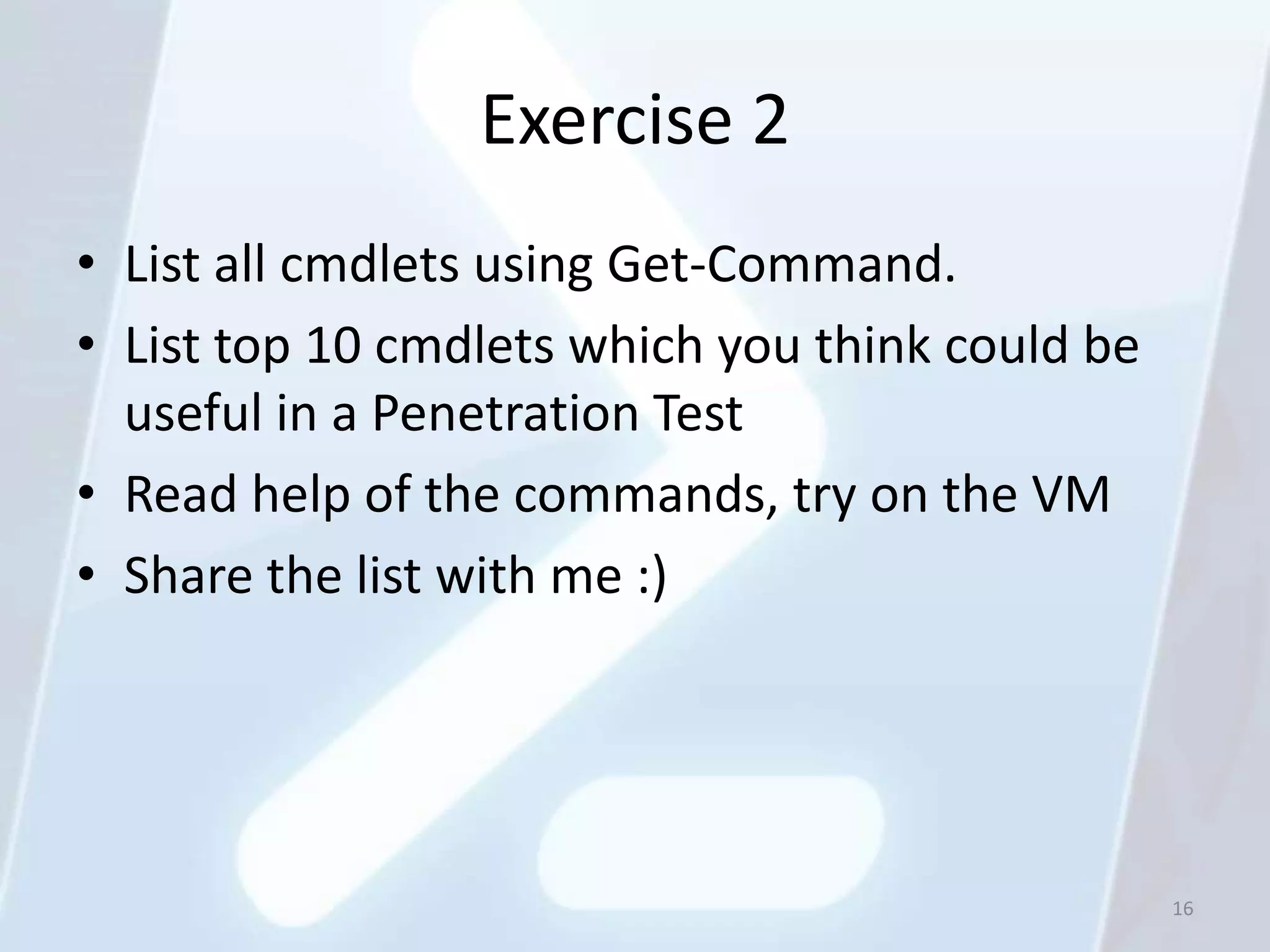 Exercise 2
• List all cmdlets using Get-Command.
• List top 10 cmdlets which you think could be
  useful in a Penetration Test
• Read help of the commands, try on the VM
• Share the list with me :)




                                                 16
 