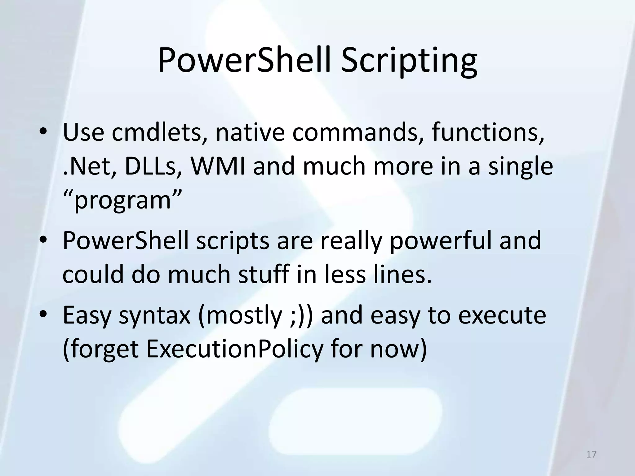 PowerShell Scripting
• Use cmdlets, native commands, functions,
  .Net, DLLs, WMI and much more in a single
  “program”
• PowerShell scripts are really powerful and
  could do much stuff in less lines.
• Easy syntax (mostly ;)) and easy to execute
  (forget ExecutionPolicy for now)


                                                17
 