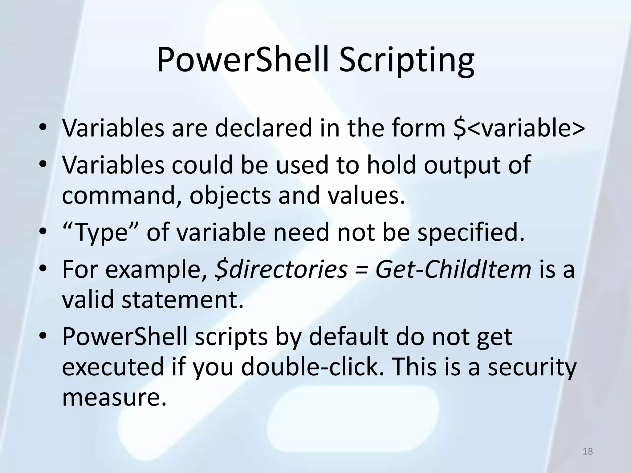 PowerShell Scripting
• Variables are declared in the form $<variable>
• Variables could be used to hold output of
  command, objects and values.
• “Type” of variable need not be specified.
• For example, $directories = Get-ChildItem is a
  valid statement.
• PowerShell scripts by default do not get
  executed if you double-click. This is a security
  measure.
                                                 18
 