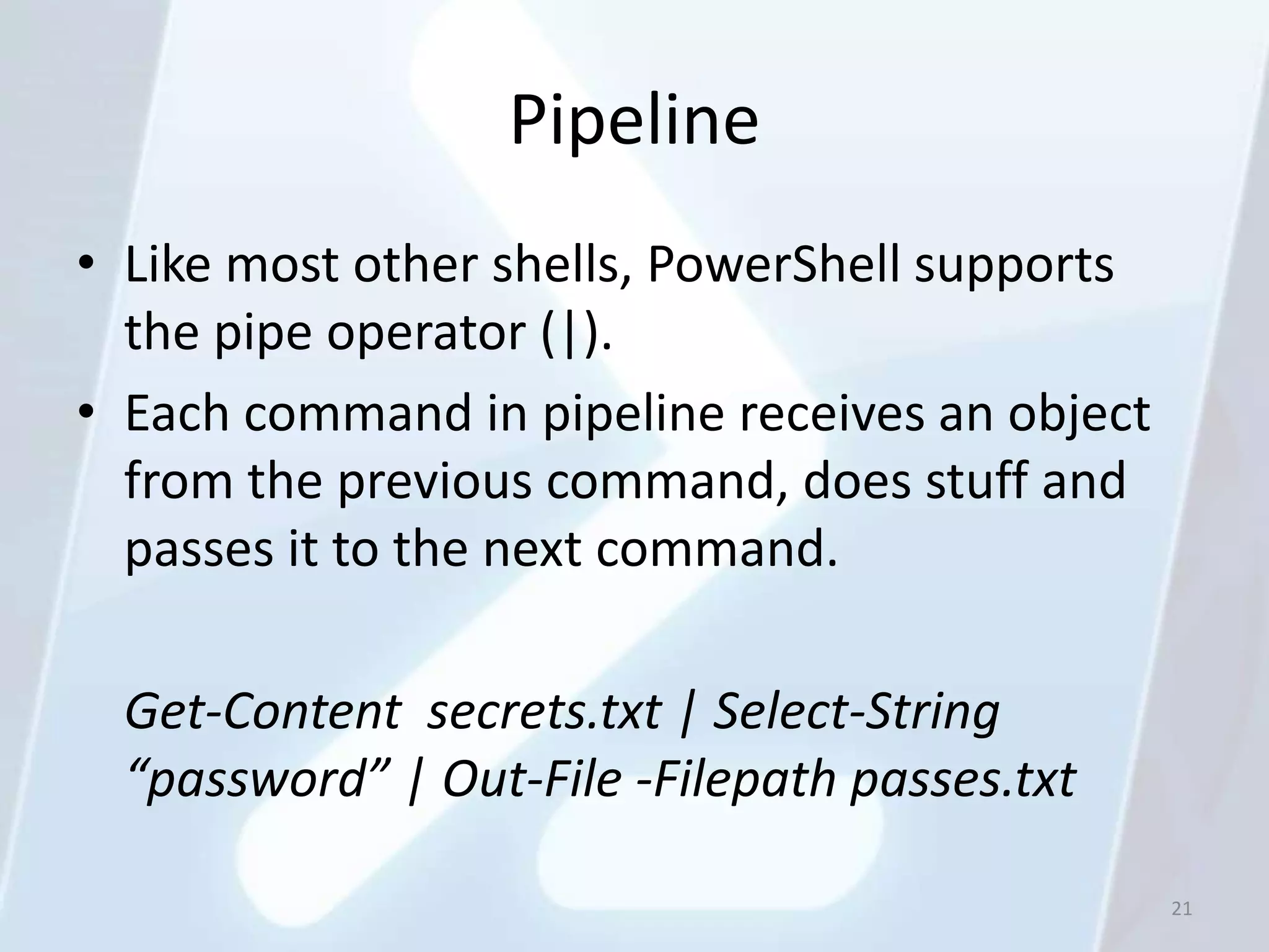 Pipeline
• Like most other shells, PowerShell supports
  the pipe operator (|).
• Each command in pipeline receives an object
  from the previous command, does stuff and
  passes it to the next command.

 Get-Content secrets.txt | Select-String
 “password” | Out-File -Filepath passes.txt

                                                21
 