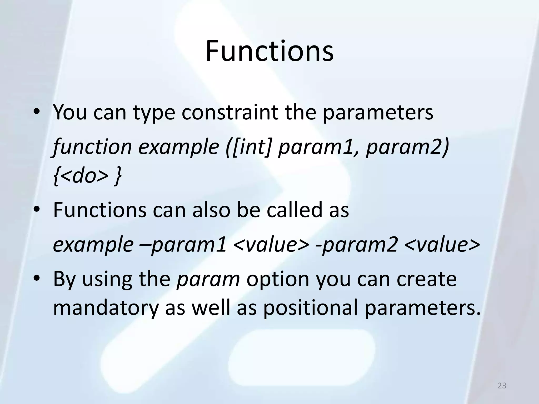 Functions
• You can type constraint the parameters
  function example ([int] param1, param2)
  {<do> }
• Functions can also be called as
  example –param1 <value> -param2 <value>
• By using the param option you can create
  mandatory as well as positional parameters.


                                                23
 