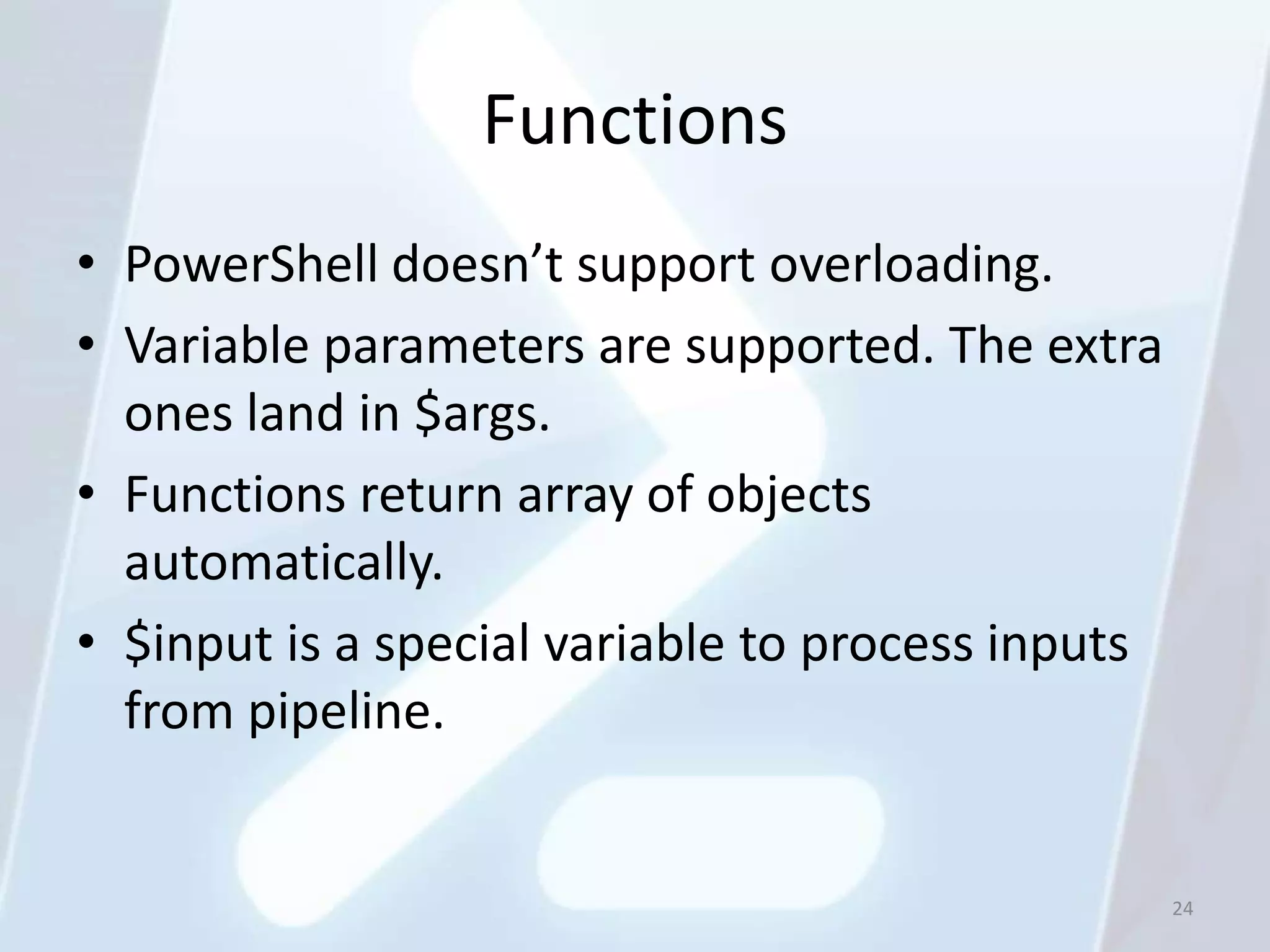 Functions
• PowerShell doesn’t support overloading.
• Variable parameters are supported. The extra
  ones land in $args.
• Functions return array of objects
  automatically.
• $input is a special variable to process inputs
  from pipeline.


                                                   24
 