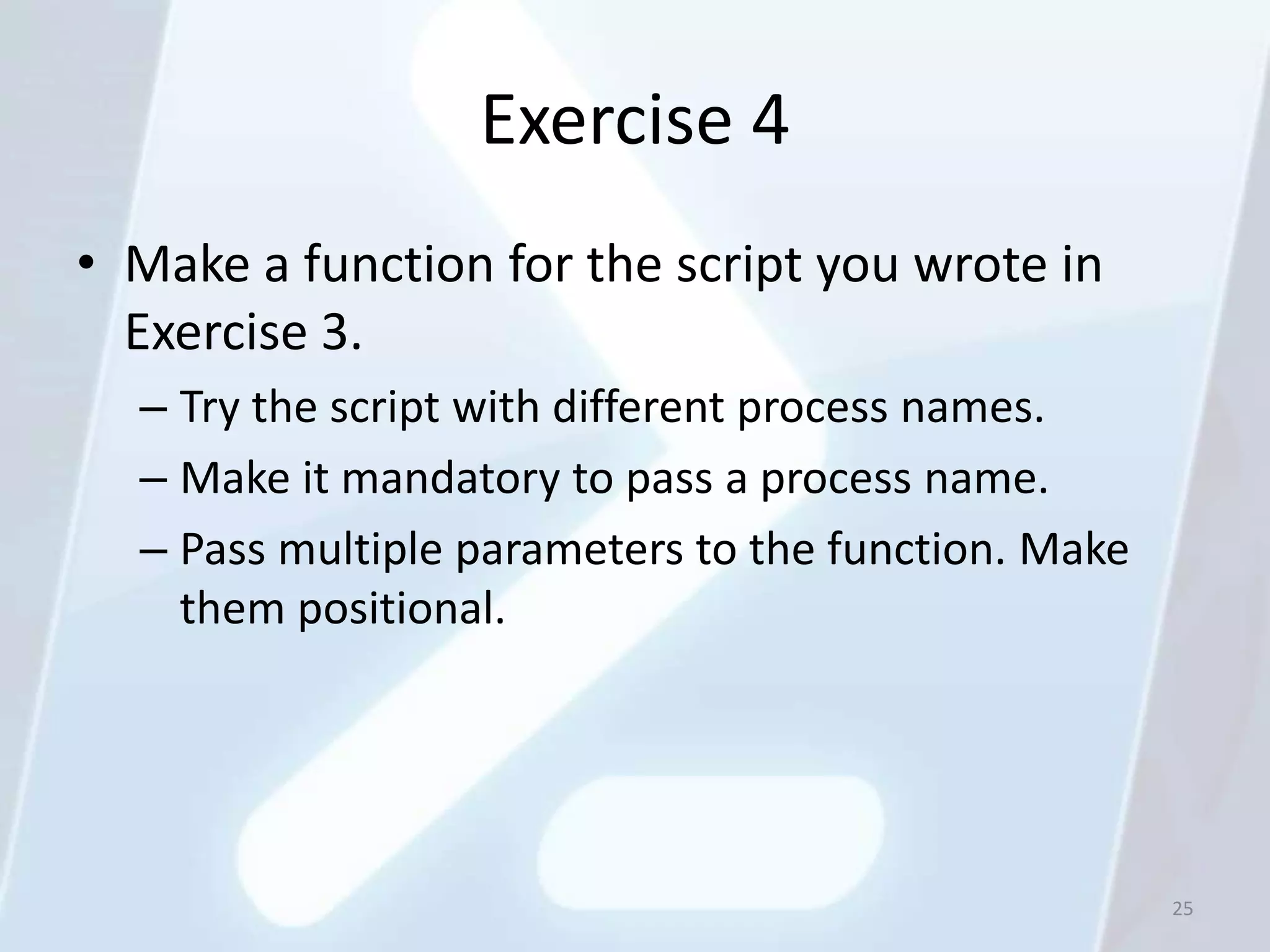 Exercise 4
• Make a function for the script you wrote in
  Exercise 3.
  – Try the script with different process names.
  – Make it mandatory to pass a process name.
  – Pass multiple parameters to the function. Make
    them positional.




                                                     25
 