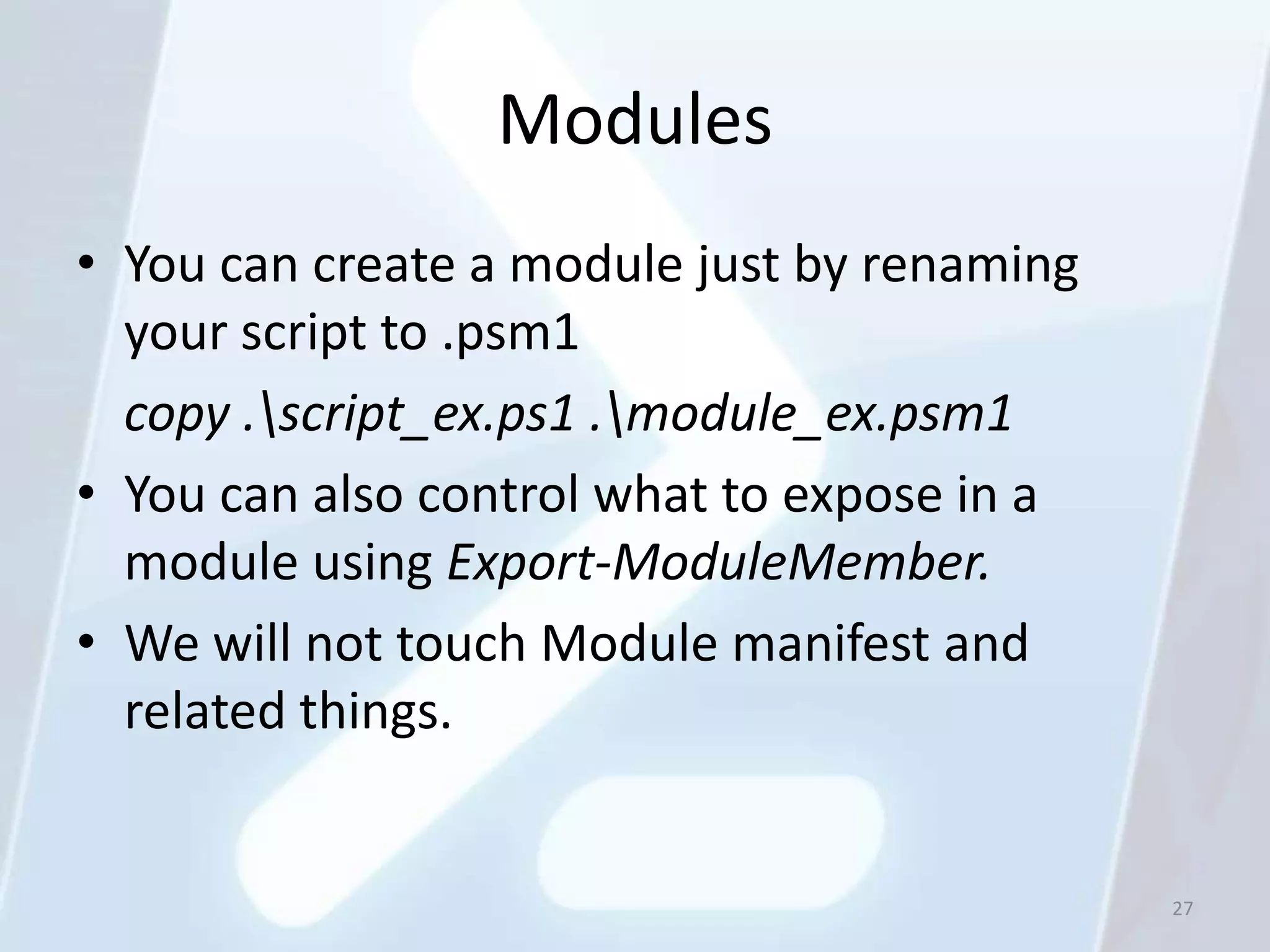 Modules
• You can create a module just by renaming
  your script to .psm1
  copy .script_ex.ps1 .module_ex.psm1
• You can also control what to expose in a
  module using Export-ModuleMember.
• We will not touch Module manifest and
  related things.


                                             27
 