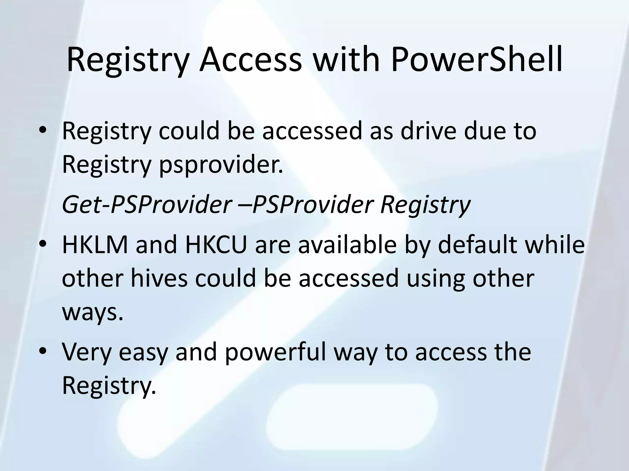 Registry Access with PowerShell
• Registry could be accessed as drive due to
  Registry psprovider.
  Get-PSProvider –PSProvider Registry
• HKLM and HKCU are available by default while
  other hives could be accessed using other
  ways.
• Very easy and powerful way to access the
  Registry.
 