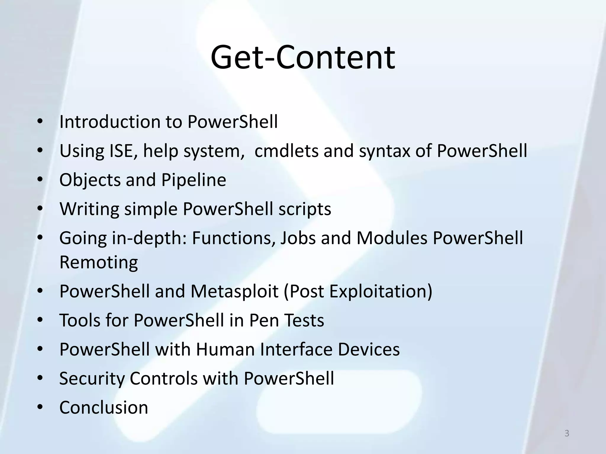 Get-Content
•   Introduction to PowerShell
•   Using ISE, help system, cmdlets and syntax of PowerShell
•   Objects and Pipeline
•   Writing simple PowerShell scripts
•   Going in-depth: Functions, Jobs and Modules PowerShell
    Remoting
•   PowerShell and Metasploit (Post Exploitation)
•   Tools for PowerShell in Pen Tests
•   PowerShell with Human Interface Devices
•   Security Controls with PowerShell
•   Conclusion
                                                               3
 