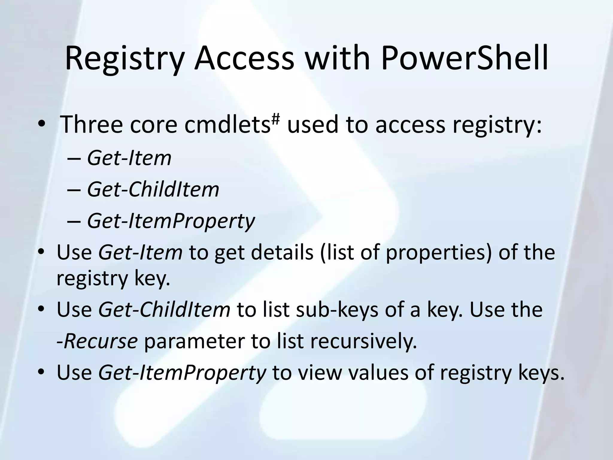 Registry Access with PowerShell
• Three core cmdlets# used to access registry:
   – Get-Item
   – Get-ChildItem
   – Get-ItemProperty
• Use Get-Item to get details (list of properties) of the
  registry key.
• Use Get-ChildItem to list sub-keys of a key. Use the
  -Recurse parameter to list recursively.
• Use Get-ItemProperty to view values of registry keys.
 