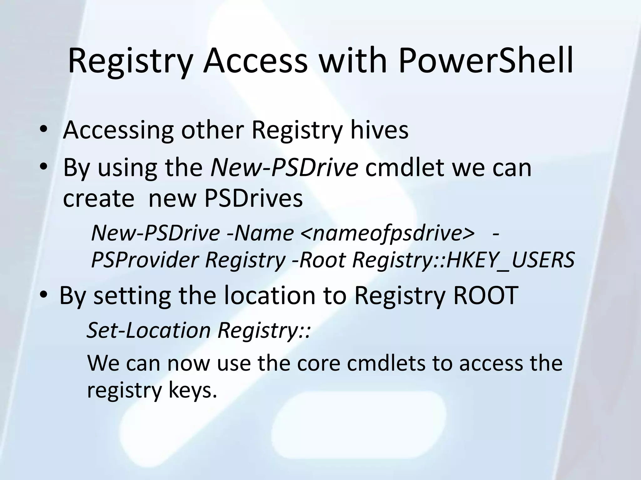 Registry Access with PowerShell
• Accessing other Registry hives
• By using the New-PSDrive cmdlet we can
  create new PSDrives
    New-PSDrive -Name <nameofpsdrive> -
    PSProvider Registry -Root Registry::HKEY_USERS
• By setting the location to Registry ROOT
    Set-Location Registry::
    We can now use the core cmdlets to access the
    registry keys.
 
