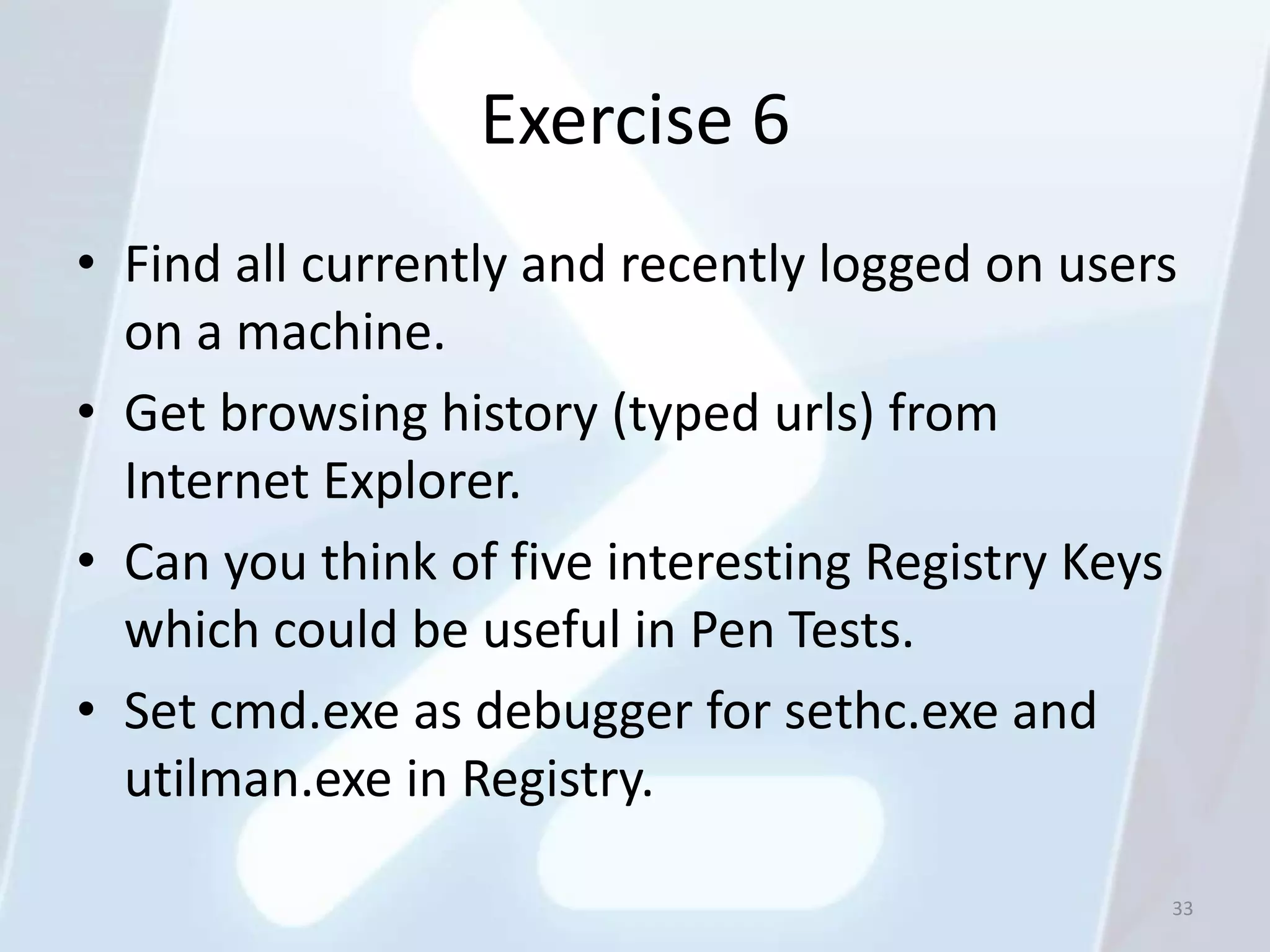Exercise 6
• Find all currently and recently logged on users
  on a machine.
• Get browsing history (typed urls) from
  Internet Explorer.
• Can you think of five interesting Registry Keys
  which could be useful in Pen Tests.
• Set cmd.exe as debugger for sethc.exe and
  utilman.exe in Registry.

                                                33
 