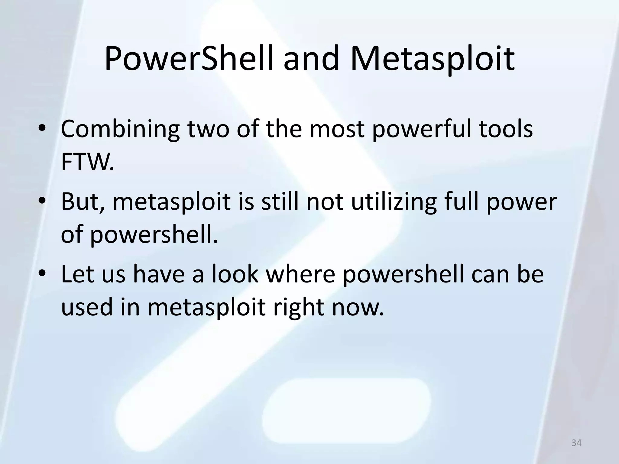 PowerShell and Metasploit
• Combining two of the most powerful tools
  FTW.
• But, metasploit is still not utilizing full power
  of powershell.
• Let us have a look where powershell can be
  used in metasploit right now.



                                                      34
 