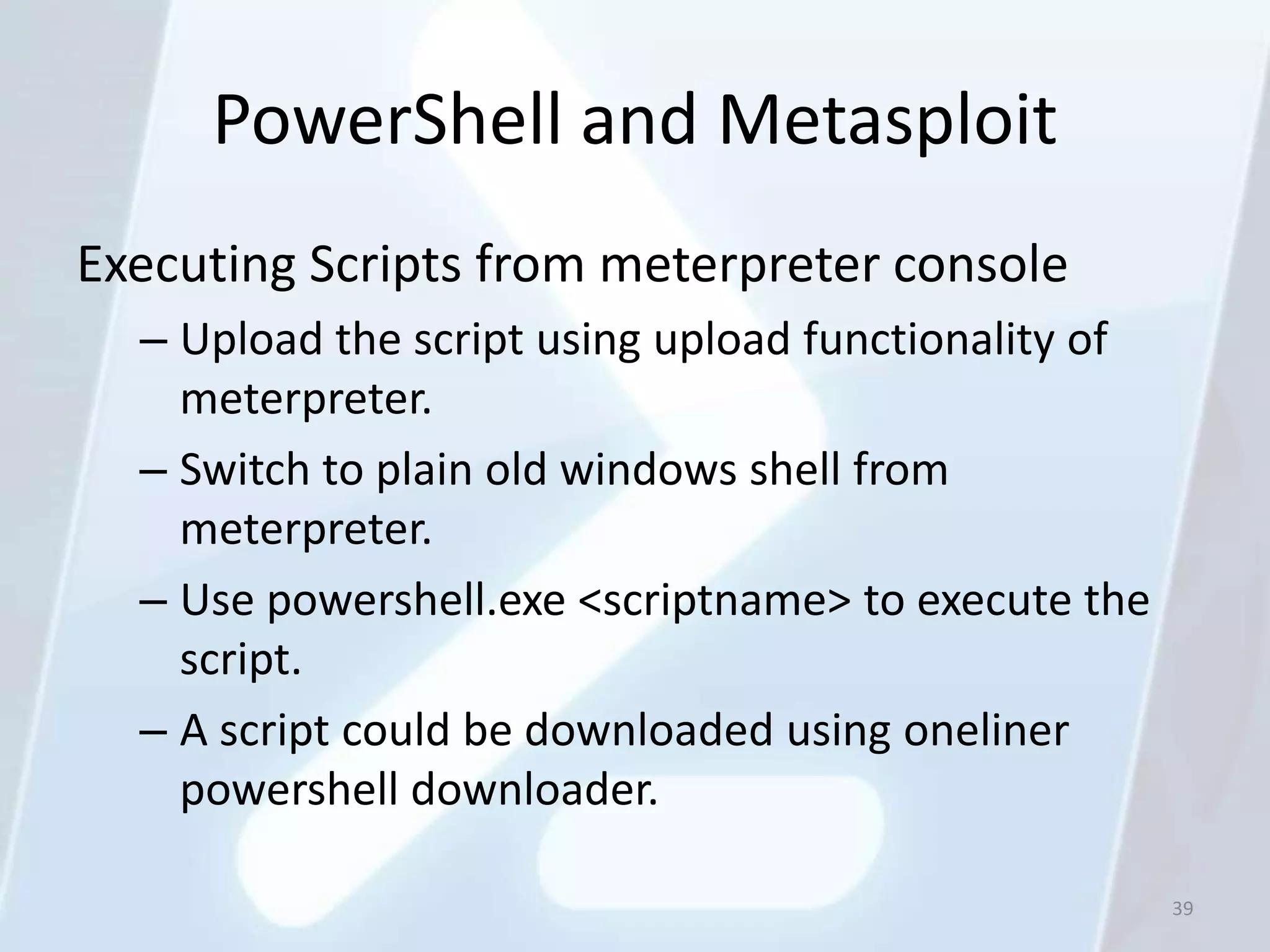 PowerShell and Metasploit
Executing Scripts from meterpreter console
  – Upload the script using upload functionality of
    meterpreter.
  – Switch to plain old windows shell from
    meterpreter.
  – Use powershell.exe <scriptname> to execute the
    script.
  – A script could be downloaded using oneliner
    powershell downloader.

                                                      39
 