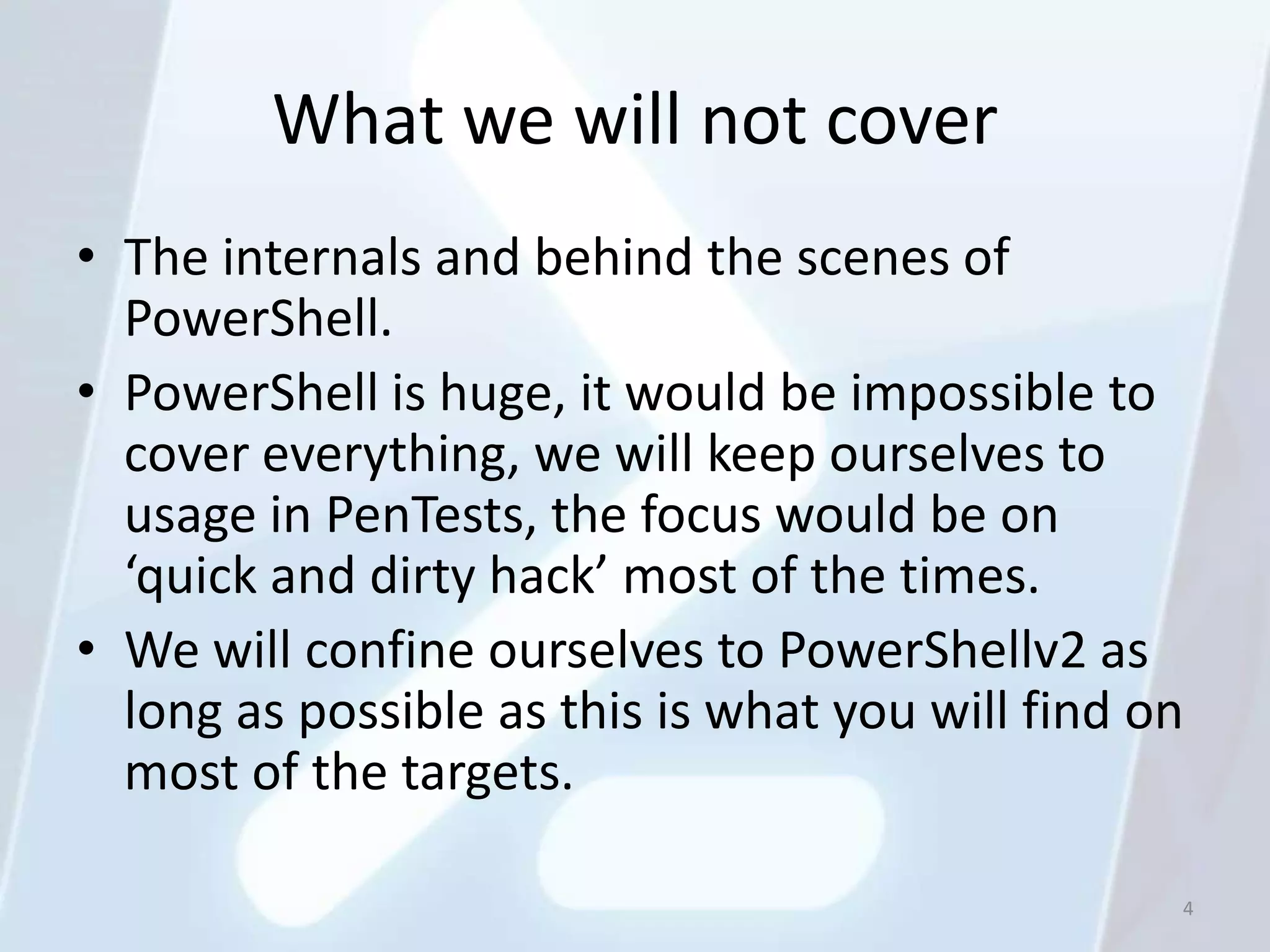 What we will not cover
• The internals and behind the scenes of
  PowerShell.
• PowerShell is huge, it would be impossible to
  cover everything, we will keep ourselves to
  usage in PenTests, the focus would be on
  ‘quick and dirty hack’ most of the times.
• We will confine ourselves to PowerShellv2 as
  long as possible as this is what you will find on
  most of the targets.

                                                  4
 