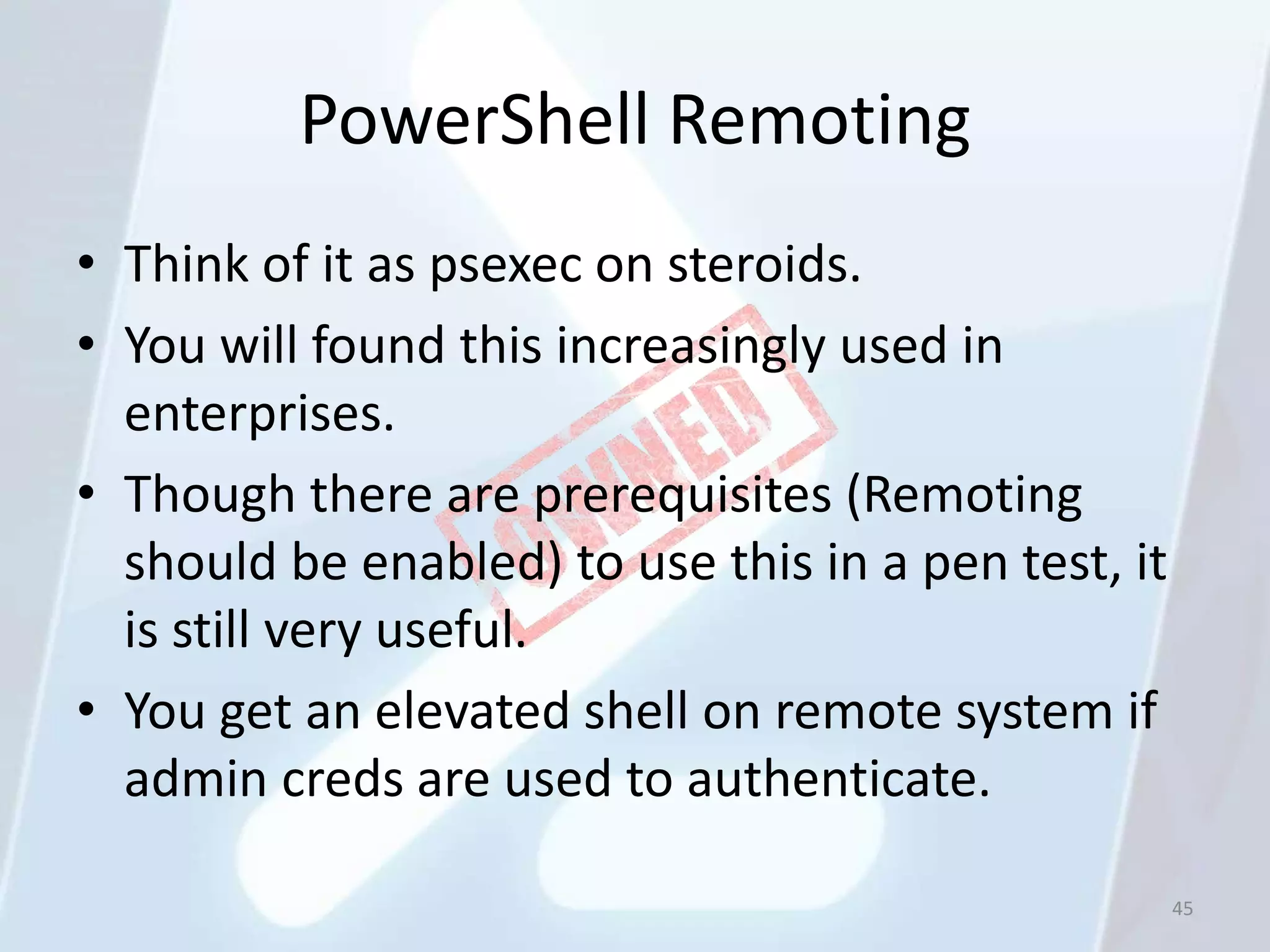 PowerShell Remoting
• Think of it as psexec on steroids.
• You will found this increasingly used in
  enterprises.
• Though there are prerequisites (Remoting
  should be enabled) to use this in a pen test, it
  is still very useful.
• You get an elevated shell on remote system if
  admin creds are used to authenticate.

                                                     45
 