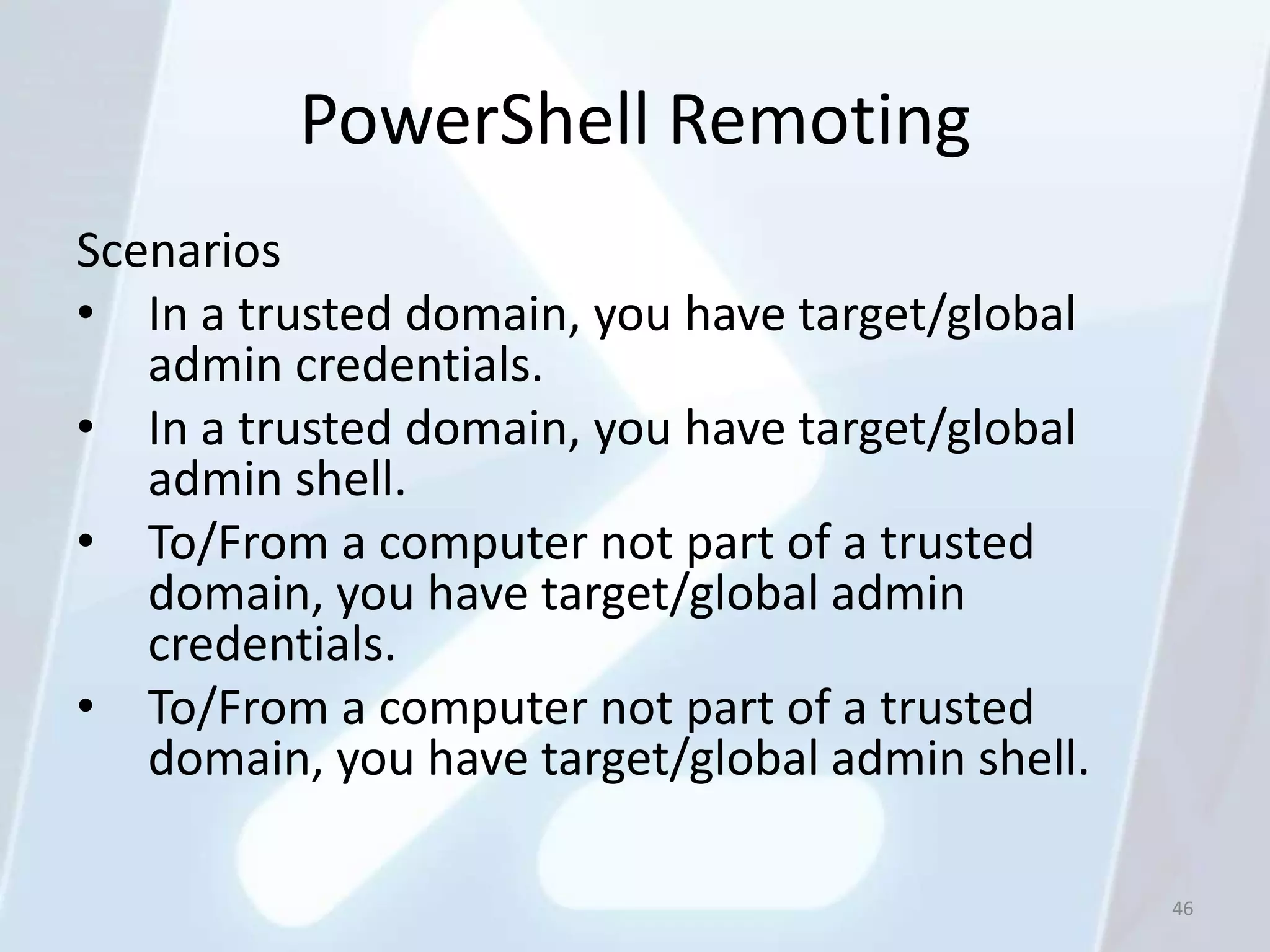 PowerShell Remoting
Scenarios
• In a trusted domain, you have target/global
   admin credentials.
• In a trusted domain, you have target/global
   admin shell.
• To/From a computer not part of a trusted
   domain, you have target/global admin
   credentials.
• To/From a computer not part of a trusted
   domain, you have target/global admin shell.

                                                 46
 